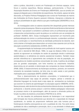 A Função Multiprofissional da Fisioterapia Capítulo 25 199
sobre a prática, discutindo o ensino em Fisioterapia em diversos espaços, como
fóruns e eventos específicos. Merece destaque, particularmente, o Fórum da
Associação Brasileira de Ensino em Fisioterapia (ABENFISIO), que se constitui em
espaço privilegiado para o intercâmbio de experiências. No entanto, apesar de tanta
discussão, os Projetos Políticos-Pedagógicos dos cursos de Fisioterapia da maioria
das Instituições de Ensino Superior parecem infidávies, intangíveis e distantes de
qualquer possibilidade de ação reflexiva que gere modificações (SIGNORELLI et al,
2010).
As investigações sobre os saberes docentes têm despertado grande interesse
enquanto campo de pesquisa. Observa-se grande influência da literatura internacional
e nacional, “que passam a considerar o professor como um profissional que adquire
e desenvolve conhecimentos a partir da prática e no confronto com as condições da
profissão” (NUNES, 2001). Essas investigações representam um movimento pela
profissionalização do ensino e a profissionalização docente, e pretendem contribuir
para a construção e o reconhecimento da identidade profissional do docente, bem
como orientar a formação para desenvolver um ensino mais coerente com os fins da
educação socialmente estabelecidos (CUNHA, 2007) .
A regulamentação da fisioterapia como profissão de nível superior ocorreu em
1969, com o decreto-lei 938 (Brasil, 1969), no auge da ditadura militar no país e
quando se agravaram as condições de saúde da população devido à sobrecarga
epidemiológica e à deficiência do sistema assistencial brasileiro. Também nesse
período intensificou-se o agravamento das condições de vida da população, em
consequência do modelo econômico concentrador de renda. A política de privilégio
para as grandes corporações, com forte incentivo ao crescimento industrial,
desenvolveu-se em paralelo à deterioração das conquistas da classe trabalhadora
(PAIM, 2003). O desenvolvimento da fisioterapia aconteceu, portanto, em momento
turbulento da sociedade brasileira, de forte crise no setor saúde e com grandes
implicações para a população (BISPO JUNIOR, 2009).
Para o desenvolvimento da docência universitária, é fundamental que o
profissional/educador seja capaz de perceber, imaginar, pensar e entender as
diferentes linguagem do mundo atual e seja capaz de acompanhar as mudanças
que ocorrem no sistema de aprendizagem na educação superior (RIBEIRO, 2010) .
Nesse processo, além do domínio dos conhecimentos básicos da área, da experiência
profissional, o docente precisa possuir o domínio didático-pedagógico relacionado
ao processo ensino e de aprendizagem, além de exercer a dimensão política da
função na prática da docência universitária (FREITAS et al, 2016).
Um dos desafios do profissional docente de fisioterapia é ser responsável
pela formação dos futuros profissionais que deverão ter a capacidade de interagir
socialmente, no sentido de proporcionar melhorias para vida humana pois o
fisioterapeuta trabalha preocupando-se com a qualidade de vida. Faz parte dessa
qualidade de vida a reabilitação e prevenção, isto é, a sua atividade é voltada para
 