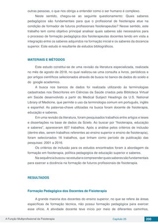 A Função Multiprofissional da Fisioterapia Capítulo 25 200
outras pessoas, o que nos obriga a entender como o ser humano é complexo.
Neste sentido, chegou-se ao seguinte questionamento: Quais saberes
pedagógicos são fundamentais para que o profissional de fisioterapia atue na
condição de formador de futuros profissionais fisioterapeutas? Nesse sentido, este
trabalho tem como objetivo principal analisar quais saberes são necessários para
o processo de formação pedagógica dos fisioterapeutas docentes tendo em vista a
integração entre os saberes adquiridos na formação inicial e os saberes da docencia
superior. Este estudo é resultante de estudos bibliográficos.
MATERIAIS E MÉTODOS
Este estudo constitui-se de uma revisão da literatura especializada, realizada
no mês de agosto de 2018, no qual realizou-se uma consulta a livros, periódicos e
por artigos científicos selecionados através de busca no banco de dados do scielo e
do  google academico.
A busca nos bancos de dados foi realizada utilizando às terminologias
cadastradas nos Descritores em Ciências da Saúde criados pela Biblioteca Virtual
em Saúde desenvolvido a partir do Medical Subject Headings da U.S. National
Library of Medicine, que permite o uso da terminologia comum em português, inglês
e espanhol. As palavras-chave utilizadas na busca foram docente de fisioterapia,
educação e saberes.
Em uma revisão da literatura, foram pesquisados trabalhos entre artigos e teses
e dissertações na base de dados da Scielo. Ao buscar por “fisioterapia, educação
e saberes”, apareceram 607 trabalhos. Após a análise pelos critérios de inclusão
(dentre eles, serem trabalhos referentes ao ensino superior e ensino de fisioterapia),
foram selecionados 16 trabalhos, que tinham como período de publicação das
pesquisas: 2001 a 2016.
Os critérios de inclusão para os estudos encontrados foram à abordagem da
formação em fisioterapia, política pedagogica de educação superior e saberes.
Nasequênciabuscou-seestudarecompreenderquaissaberessãofundamentais
para exercer a docência na formação de futuros profissionais de fisioterapia.
RESULTADOS
Formação Pedagógica dos Docentes de Fisioterapia
A grande maioria dos docentes do ensino superior, no que se refere às áreas
específicas de formação técnica, não possui formação pedagógica para exercer
esse ofício. A atividade docente teve início por meio de diferentes caminhos,
 