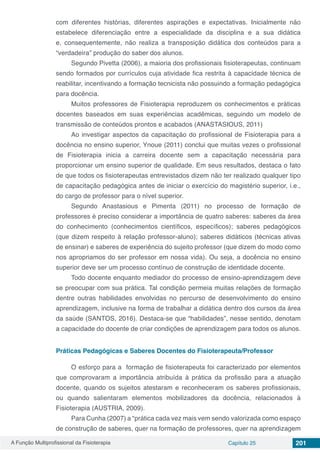 A Função Multiprofissional da Fisioterapia Capítulo 25 201
com diferentes histórias, diferentes aspirações e expectativas. Inicialmente não
estabelece diferenciação entre a especialidade da disciplina e a sua didática
e, consequentemente, não realiza a transposição didática dos conteúdos para a
“verdadeira” produção do saber dos alunos.
Segundo Pivetta (2006), a maioria dos profissionais fisioterapeutas, continuam
sendo formados por currículos cuja atividade fica restrita à capacidade técnica de
reabilitar, incentivando a formação tecnicista não possuindo a formação pedagógica
para docência.
Muitos professores de Fisioterapia reproduzem os conhecimentos e práticas
docentes baseados em suas experiências acadêmicas, seguindo um modelo de
transmissão de conteúdos prontos e acabados (ANASTASIOUS, 2011)
Ao investigar aspectos da capacitação do profissional de Fisioterapia para a
docência no ensino superior, Ynoue (2011) conclui que muitas vezes o profissional
de Fisioterapia inicia a carreira docente sem a capacitação necessária para
proporcionar um ensino superior de qualidade. Em seus resultados, destaca o fato
de que todos os fisioterapeutas entrevistados dizem não ter realizado qualquer tipo
de capacitação pedagógica antes de iniciar o exercício do magistério superior, i.e.,
do cargo de professor para o nível superior.
Segundo Anastasious e Pimenta (2011) no processo de formação de
professores é preciso considerar a importância de quatro saberes: saberes da área
do conhecimento (conhecimentos científicos, específicos); saberes pedagógicos
(que dizem respeito à relação professor-aluno); saberes didáticos (técnicas ativas
de ensinar) e saberes de experiência do sujeito professor (que dizem do modo como
nos apropriamos do ser professor em nossa vida). Ou seja, a docência no ensino
superior deve ser um processo contínuo de construção de identidade docente.
Todo docente enquanto mediador do processo de ensino-aprendizagem deve
se preocupar com sua prática. Tal condição permeia muitas relações de formação
dentre outras habilidades envolvidas no percurso de desenvolvimento do ensino
aprendizagem, inclusive na forma de trabalhar a didática dentro dos cursos da área
da saúde (SANTOS, 2016). Destaca-se que “habilidades”, nesse sentido, denotam
a capacidade do docente de criar condições de aprendizagem para todos os alunos.
Práticas Pedagógicas e Saberes Docentes do Fisioterapeuta/Professor
O esforço para a formação de fisioterapeuta foi caracterizado por elementos
que comprovaram a importância atribuída à prática da profissão para a atuação
docente, quando os sujeitos atestaram e reconheceram os saberes profissionais,
ou quando salientaram elementos mobilizadores da docência, relacionados à
Fisioterapia (AUSTRIA, 2009).
Para Cunha (2007) a “prática cada vez mais vem sendo valorizada como espaço
de construção de saberes, quer na formação de professores, quer na aprendizagem
 