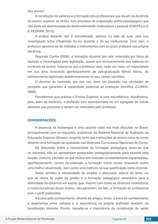 A Função Multiprofissional da Fisioterapia Capítulo 25 202
dos alunos”.
A construção de saberes e a formação dos profissionais que atuam na docência
do ensino superior se atribui num processo de preparação político/pedagógica que
não pode ser desvinculada do desenvolvimento institucional e pessoal (CASTELLI E
E PEDRINI, 2012).
A prática docente não é concretizada, apenas na sala de aula, pois sua
investigação sofre influências do eu docente e do eu institucional. Com isso, o
professor apodera-se de métodos e instrumentos com os quais praticará sua própria
docência.
Segundo Cunha (2006), a formação docente tem sido entendida por força da
tradição e homologada pela legislação, quase que exclusivamente aos saberes do
conteúdo de ensino. Espera-se que o professor seja, cada vez mais, um especialista
em sua área, buscando aperfeiçoamento de pós-graduação Stricto Sensu, do
conhecimento legitimado academicamente no seu campo científico.
O domínio do conteúdo, por sua vez, deve ser baseado nas atividades de
pesquisa que garantam a capacidade potencial de produção científica (CUNHA,
2006).
Percebemos que praticar o Ensino Superior é uma incumbência desafiadora,
pois, além da docência, a profissão vem acompanhada de um agregado de outros
afazeres que precisam e devem ser efetuados pelo professor.
CONSIDERAÇÕES
A docencia na fisioterapia é uma assunto cada vez mais discutido no Brasil,
principalmente com os requisitos avaliativos do Sistema Nacional de Avaliação da
Educação Superior (Sinaes), exigindo tanto das instituições de ensino como do corpo
docente uma formação de qualidade nas Diretrizes Curriculares Nacionais do Curso.
Na discussão sobre a necessidade da formação pedagógica notou-se que
os docentes não se apresentam preparados pedagogicamente para exercer esta
função, contudo, percebe-se que muitos tem buscado constantemente capacitações,
aperfeiçoamento, cursos de extensão e formação stricto sensu, buscando assim
uma melhor atualização, bem como uma melhora na sua qualificação como docente.
Neste sentido, a necessidade de ampliar a discussão acerca do tema, no
que se refere ao papel da gestão e a formação pedagógica necessária para a
efetividade da docência em saúde, que, mesmo com todas as diretrizes norteadoras
e reestruturadoras desse ensino, não garantem, de fato, a formação do profissional
com o perfil pretendido.
A busca pelo conhecimento, através de artigos, livros, a troca de conhecimento
e experiencia entre colegas e a experiência na própria profissão auxiliam na
constituição docente. Porém, ressalta-se a importância da constituição do saber
 