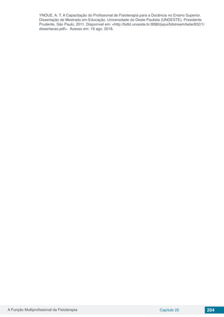 A Função Multiprofissional da Fisioterapia Capítulo 25 204
YNOUE, A. T. A Capacitação do Profissional de Fisioterapia para a Docência no Ensino Superior.
Dissertação de Mestrado em Educação, Universidade do Oeste Paulista (UNOESTE), Presidente
Prudente, São Paulo, 2011. Disponível em: <http://bdtd.unoeste.br:8080/jspui/bitstream/tede/832/1/
dissertacao.pdf>. Acesso em: 19 ago. 2018.
 