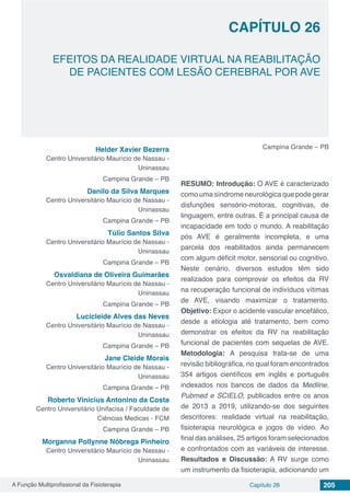 A Função Multiprofissional da Fisioterapia Capítulo 26 205
EFEITOS DA REALIDADE VIRTUAL NA REABILITAÇÃO
DE PACIENTES COM LESÃO CEREBRAL POR AVE
CAPÍTULO 26
Helder Xavier Bezerra
Centro Universitário Maurício de Nassau -
Uninassau
Campina Grande – PB
Danilo da Silva Marques
Centro Universitário Maurício de Nassau -
Uninassau
Campina Grande – PB
Túlio Santos Silva
Centro Universitário Maurício de Nassau -
Uninassau
Campina Grande – PB
Osvaldiana de Oliveira Guimarães
Centro Universitário Maurício de Nassau -
Uninassau
Campina Grande – PB
Lucicleide Alves das Neves
Centro Universitário Maurício de Nassau -
Uninassau
Campina Grande – PB
Jane Cleide Morais
Centro Universitário Maurício de Nassau -
Uninassau
Campina Grande – PB
Roberto Vinicius Antonino da Costa
Centro Universitário Unifacisa / Faculdade de
Ciências Medicas - FCM
Campina Grande – PB
Morganna Pollynne Nóbrega Pinheiro
Centro Universitário Maurício de Nassau -
Uninassau
Campina Grande – PB
RESUMO: Introdução: O AVE é caracterizado
como uma síndrome neurológica que pode gerar
disfunções sensório-motoras, cognitivas, de
linguagem, entre outras. É a principal causa de
incapacidade em todo o mundo. A reabilitação
pós AVE é geralmente incompleta, e uma
parcela dos reabilitados ainda permanecem
com algum déficit motor, sensorial ou cognitivo.
Neste cenário, diversos estudos têm sido
realizados para comprovar os efeitos da RV
na recuperação funcional de indivíduos vítimas
de AVE, visando maximizar o tratamento.
Objetivo: Expor o acidente vascular encefálico,
desde a etiologia até tratamento, bem como
demonstrar os efeitos da RV na reabilitação
funcional de pacientes com sequelas de AVE.
Metodologia: A pesquisa trata-se de uma
revisão bibliográfica, no qual foram encontrados
354 artigos científicos em inglês e português
indexados nos bancos de dados da Medline,
Pubmed e SCIELO, publicados entre os anos
de 2013 a 2019, utilizando-se dos seguintes
descritores: realidade virtual na reabilitação,
fisioterapia neurológica e jogos de vídeo. Ao
final das análises, 25 artigos foram selecionados
e confrontados com as variáveis de interesse.
Resultados e Discussão: A RV surge como
um instrumento da fisioterapia, adicionando um
 