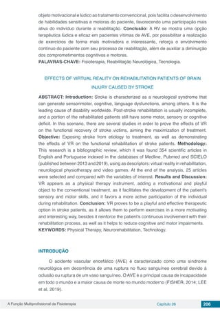 A Função Multiprofissional da Fisioterapia Capítulo 26 206
objeto motivacional e lúdico ao tratamento convencional, pois facilita o desenvolvimento
de habilidades sensitivas e motoras do paciente, favorecendo uma participação mais
ativa do indivíduo durante a reabilitação. Conclusão: A RV se mostra uma opção
terapêutica lúdica e eficaz em pacientes vítimas de AVE, por possibilitar a realização
de exercícios de forma mais motivadora e interessante, reforça o envolvimento
contínuo do paciente com seu processo de reabilitação, além de auxiliar a diminuição
dos comprometimentos cognitivos e motores.
PALAVRAS-CHAVE: Fisioterapia, Reabilitação Neurológica, Tecnologia.
EFFECTS OF VIRTUAL REALITY ON REHABILITATION PATIENTS OF BRAIN
INJURY CAUSED BY STROKE
ABSTRACT: Introduction: Stroke is characterized as a neurological syndrome that
can generate sensorimotor, cognitive, language dysfunctions, among others. It is the
leading cause of disability worldwide. Post-stroke rehabilitation is usually incomplete,
and a portion of the rehabilitated patients still have some motor, sensory or cognitive
deficit. In this scenario, there are several studies in order to prove the effects of VR
on the functional recovery of stroke victims, aiming the maximization of treatment.
Objective: Exposing stroke from etiology to treatment, as well as demonstrating
the effects of VR on the functional rehabilitation of stroke patients. Methodology:
This research is a bibliographic review, which it was found 354 scientific articles in
English and Portuguese indexed in the databases of Medline, Pubmed and SCIELO
(published between 2013 and 2019), using as descriptors: virtual reality in rehabilitation,
neurological physiotherapy and video games. At the end of the analysis, 25 articles
were selected and compared with the variables of interest. Results and Discussion:
VR appears as a physical therapy instrument, adding a motivational and playful
object to the conventional treatment, as it facilitates the development of the patient’s
sensory and motor skills, and it favors a more active participation of the individual
during rehabilitation. Conclusion: VR proves to be a playful and effective therapeutic
option in stroke patients, as it allows them to perform exercises in a more motivating
and interesting way, besides it reinforce the patient’s continuous involvement with their
rehabilitation process, as well as it helps to reduce cognitive and motor impairments.
KEYWORDS: Physical Therapy, Neurorehabilitation, Technology.
INTRODUÇÃO
O acidente vascular encefálico (AVE) é caracterizado como uma síndrome
neurológica em decorrência de uma ruptura no fluxo sanguíneo cerebral devido à
oclusão ou ruptura de um vaso sanguíneo. O AVE é a principal causa de incapacidade
em todo o mundo e a maior causa de morte no mundo moderno (FISHER, 2014; LEE
et al, 2019).
 