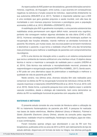 A Função Multiprofissional da Fisioterapia Capítulo 26 207
As repercussões doAVE podem ser devastadoras, gerando disfunções sensório-
motoras, cognitivas, de linguagem, entre outras, o que acarreta em consequências
negativas na estrutura e função corporal do indivíduo, repercutindo diretamente na
sua autonomia (WALKER et al, 2017). Também é importante salientar que o AVE
é uma condição que gera grandes prejuízos a saúde mundial, com alta taxa de
mortalidade e com imensos prejuízos funcionais e psicológicos para a população
acometida (LANG et al, 2013; BRAININ e ZOROWITZ, 2013).
A reabilitação pós AVE é geralmente incompleta, e uma parcela substancial dos
reabilitados ainda permanecem com algum déficit motor, sensorial e/ou cognitivo,
portanto não conseguem realizar algumas atividades da vida diária (CHO e LEE,
2013). Inúmeras estratégias de tratamento utilizadas pela fisioterapia auxiliam na
recuperação das funções afetadas, visando melhorar as atividades funcionais do
paciente. No entanto, por muitas vezes, tais recursos podem se tornarem monótonos
e desmotivar o paciente, o que torna a realidade virtual (RV) uma das ferramentas
mais promissoras para melhorar a reabilitação de pacientes com comprometimentos
neurológicos.
A RV é uma técnica de interação entre o usuário e um sistema computacional
que recria o ambiente de maneira artificial em uma interface virtual. O objetivo dessa
técnica é recriar e maximizar a sensação de realidade para o usuário (VIEIRA et
al, 2014). Esta técnica visa estimular a neuroplasticidade neuronal, processo de
reaprendizagem e reorganização espacial (RAFFIN e HUMMEL, 2017). Sendo assim,
a RV pode ser uma alternativa capaz de potencializar a reabilitação e melhorar a
qualidade de vida do paciente pós AVE.
Neste cenário, nos últimos anos, diversos estudos têm sido realizados para
comprovar os efeitos da RV na recuperação funcional de indivíduos vítimas de AVE,
visando maximizar o tratamento (VOURVOPOULOS et al, 2019; FU et al, 2019; LEE
et al, 2019). Desta forma, a presente pesquisa teve como objetivo expor o acidente
vascular encefálico, desde a etiologia até tratamento, bem como demonstrar os
efeitos da RV na reabilitação funcional de pacientes com sequelas de AVE.
MATERIAIS E MÉTODOS
O presente estudo consiste de uma revisão de literatura sobre a utilização da
RV no tratamento fisioterapêutico de paciente pós AVE. A pesquisa foi realizada
nas bases de dados eletrônicas, Medline (National Library of Medicin), Pubmed e
Scielo (Scientific Electronic Library Online), através da consulta pelos seguintes
descritores: realidade virtual na reabilitação, fisioterapia neurológica, jogos de vídeo,
e suas combinações.
Foram incluídos apenas artigos que abordassem o uso da RV com fins
terapêuticos; publicados entre os anos de 2013 a 2019; sem delineamento do tipo de
estudo definido; disponíveis em formato de texto na íntegra; nos idiomas português
 