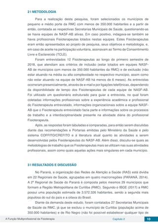 A Função Multiprofissional da Fisioterapia Capítulo 2 10
2 | 	METODOLOGIA
Para a realização desta pesquisa, foram selecionados os municípios de
pequeno e médio porte da RMC com menos de 350.000 habitantes e a partir de
então, contatada as respectivas Secretarias Municipais de Saúde, questionando-as
se havia equipes de NASF-AB ativas. Em caso positivo, indagava-se também se
havia profissionais Fisioterapeutas lotados nestas equipes. Estes Fisioterapeutas
eram então apresentados ao projeto de pesquisa, seus objetivos e metodologia, e,
em caso de aceite na participação voluntária, assinavam ao Termo de Consentimento
Livre e Esclarecido (TCLE).
Foram entrevistados 12 Fisioterapeutas ao longo do primeiro semestre de
2018, que atendiam aos critérios de inclusão (estar lotados em equipes NASF-
AB de municípios com menos de 350.000 habitantes da RMC) e de exclusão (não
estar atuando na média ou alta complexidade no respectivo município, assim como
não estar atuando na equipe de NASF-AB há menos de 6 meses). As entrevistas
ocorreram presencialmente, através de e-mail e por ligações telefônicas, dependendo
da disponibilidade de tempo dos Fisioterapeutas de cada equipe de NASF-AB.
Foi utilizado um questionário estruturado para guiar a entrevista, no qual foram
coletadas informações profissionais sobre a experiência acadêmica e profissional
do Fisioterapeuta entrevistado, informações organizacionais sobre a equipe NASF-
AB que o Fisioterapeuta entrevistado fazia parte e informações sobre os processos
de trabalho e a interdisciplinaridade presente na atividade diária do profissional
Fisioterapeuta.
Após, as respostas foram tabuladas e comparadas, para então serem discutidas
diante das recomendações e Portarias emitidas pelo Ministério da Saúde e pelo
sistema COFFITO/CREFITO e à literatura atual quanto às atividades a serem
desenvolvidas pelos Fisioterapeutas do NASF-AB. Além disso, discutiu-se quais as
metodologias de trabalho que os Fisioterapeutas mais se utilizam nas suas atividades
profissionais, assim como quais aquelas ações mais singulares em cada município.
3 | 	RESULTADOS E DISCUSSÃO
No Paraná, a organização das Redes de Atenção a Saúde (RAS) está dividia
em 22 Regionais de Saúde, agrupadas em quatro macrorregiões (PARANÁ, 2014).
A 2ª Regional de Saúde do Paraná é composta pelos mesmos 29 municípios que
formam a Região Metropolitana de Curitiba (RMC). Segundo o IBGE (2017) a RMC
possui uma população estimada de 3.572.326 habitantes, sendo a segunda mais
populosa do sul do país e a oitava do Brasil.
Diante da demanda deste estudo, foram contatados 27 Secretarias Municipais
de Saúde da RMC, já que se excluiu o município de Curitiba (população acima de
350.000 habitantes) e de Rio Negro (não foi possível estabelecer qualquer tipo de
 