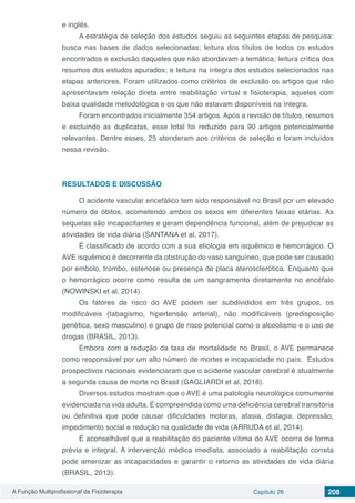 A Função Multiprofissional da Fisioterapia Capítulo 26 208
e inglês.
A estratégia de seleção dos estudos seguiu as seguintes etapas de pesquisa:
busca nas bases de dados selecionadas; leitura dos títulos de todos os estudos
encontrados e exclusão daqueles que não abordavam a temática; leitura crítica dos
resumos dos estudos apurados; e leitura na íntegra dos estudos selecionados nas
etapas anteriores. Foram utilizados como critérios de exclusão os artigos que não
apresentavam relação direta entre reabilitação virtual e fisioterapia, aqueles com
baixa qualidade metodológica e os que não estavam disponíveis na íntegra.
Foram encontrados inicialmente 354 artigos. Após a revisão de títulos, resumos
e excluindo as duplicatas, esse total foi reduzido para 90 artigos potencialmente
relevantes. Dentre esses, 25 atenderam aos critérios de seleção e foram incluídos
nessa revisão.
RESULTADOS E DISCUSSÃO
O acidente vascular encefálico tem sido responsável no Brasil por um elevado
número de óbitos, acometendo ambos os sexos em diferentes faixas etárias. As
sequelas são incapacitantes e geram dependência funcional, além de prejudicar as
atividades de vida diária (SANTANA et al, 2017).
É classificado de acordo com a sua etiologia em isquêmico e hemorrágico. O
AVE isquêmico é decorrente da obstrução do vaso sanguíneo, que pode ser causado
por embolo, trombo, estenose ou presença de placa aterosclerótica. Enquanto que
o hemorrágico ocorre como resulta de um sangramento diretamente no encéfalo
(NOWINSKI et al, 2014).
Os fatores de risco do AVE podem ser subdivididos em três grupos, os
modificáveis (tabagismo, hipertensão arterial), não modificáveis (predisposição
genética, sexo masculino) e grupo de risco potencial como o alcoolismo e o uso de
drogas (BRASIL, 2013).
Embora com a redução da taxa de mortalidade no Brasil, o AVE permanece
como responsável por um alto número de mortes e incapacidade no país. Estudos
prospectivos nacionais evidenciaram que o acidente vascular cerebral é atualmente
a segunda causa de morte no Brasil (GAGLIARDI et al, 2018).
Diversos estudos mostram que o AVE é uma patologia neurológica comumente
evidenciada na vida adulta. É compreendida como uma deficiência cerebral transitória
ou definitiva que pode causar dificuldades motoras, afasia, disfagia, depressão,
impedimento social e redução na qualidade de vida (ARRUDA et al, 2014).
É aconselhável que a reabilitação do paciente vítima do AVE ocorra de forma
prévia e integral. A intervenção médica imediata, associado a reabilitação correta
pode amenizar as incapacidades e garantir o retorno as atividades de vida diária
(BRASIL, 2013).
 