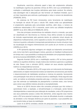 A Função Multiprofissional da Fisioterapia Capítulo 26 209
Atualmente, exercícios utilizando papel e lápis são amplamente utilizados
na reabilitação cognitiva de pacientes vítimas de AVE e tem sua confiabilidade na
avaliação e reabilitação das funções deficitárias após lesão cerebral. No entanto,
esta abordagem não é adequada por não fornecer um feedback imediato, que é
um fator importante pois estimula a participação e reduz o número de desistências
(POWERS, 2015).
Os sistemas de RV foram introduzidos como ferramenta de reabilitação
na transição do século XX para o século XXI, desde então sua aplicabilidade
é amplamente explorada pela comunidade científica, além disso, o número de
evidências relacionadas à RV é crescente, assim como sua utilidade terapêutica
(BARRY et al, 2014; MELLO E RAMALHO, 2015).
Uma das principais características da realidade virtual é a imersão, que pode
ser classificada em não-imersiva ou imersiva. Essa última consiste na sensação
de inclusão experimentada pelo paciente dentro do ambiente virtual através de
dispositivos multissensoriais, como capacete ou óculos. Em contrapartida a RV não-
imersiva é quando o utilizador é transportado parcialmente ao mundo virtual por meio
da visualização de imagens tridimensionais com auxílio de um monitor ou console
(VIEIRA et al, 2014).
A RV apresenta algumas vantagens em relação ao tratamento convencional,
pois, torna mais fácil a aprendizagem motora, gerando um feedback multissensorial
em tempo real, o que possibilita a mudança de atividades com progressão objetiva e
de forma funcional (KESHNER e FUNG, 2017).
Segundo Aramaki (2019) com a reabilitação usando a RV se torna possível
melhora no equilíbrio dinâmico, função motora dos membros superiores e qualidade
de vida. Dewar, Love e Johnston (2015), relatam em seus estudos significativa
melhora na independência funcional.
Para Mello e Ramalho (2015) a RV surge como um instrumento da fisioterapia,
adicionando um objeto motivacional e lúdico ao tratamento convencional, pois facilita
o desenvolvimento de habilidades sensitivas e motoras do paciente, favorecendo
uma participação mais ativa do indivíduo durante a reabilitação. Ainda segundo este
autor, ao realizar as atividades propostas pelo jogo, o indivíduo realiza movimentos
que irão estimular as habilidades de planejamento e controle motor, criar formas
para vencer seus déficits motores ativando a neuroplasticidade.
Vieira et al (2014) discute sobre três conceitos principais que irão nortear o
aprendizado motor, a repetição, a retroalimentação e a motivação, sendo fatores
interdependentes e essenciais para obtenção de resultados, onde a RV proporciona
aos seus praticantes acesso a estes três elementos, ainda segundo esse mesmo
autor a RV torna possível mudanças nos níveis de dificuldade durante a realização
da atividade e uma interação dinâmica por parte do paciente, o que possibilita seu
uso durante todas as fases da reabilitação.
Laver et al (2015) constatou através de pesquisas que o uso deste sistema
 