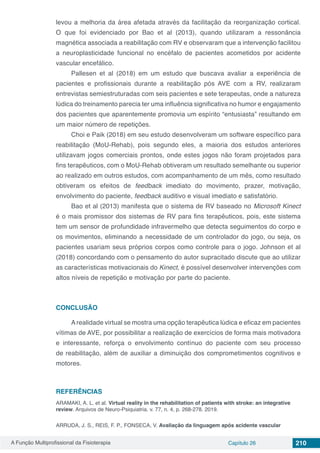 A Função Multiprofissional da Fisioterapia Capítulo 26 210
levou a melhoria da área afetada através da facilitação da reorganização cortical.
O que foi evidenciado por Bao et al (2013), quando utilizaram a ressonância
magnética associada a reabilitação com RV e observaram que a intervenção facilitou
a neuroplasticidade funcional no encéfalo de pacientes acometidos por acidente
vascular encefálico.
Pallesen et al (2018) em um estudo que buscava avaliar a experiência de
pacientes e profissionais durante a reabilitação pós AVE com a RV, realizaram
entrevistas semiestruturadas com seis pacientes e sete terapeutas, onde a natureza
lúdica do treinamento parecia ter uma influência significativa no humor e engajamento
dos pacientes que aparentemente promovia um espírito “entusiasta” resultando em
um maior número de repetições.
Choi e Paik (2018) em seu estudo desenvolveram um software específico para
reabilitação (MoU-Rehab), pois segundo eles, a maioria dos estudos anteriores
utilizavam jogos comerciais prontos, onde estes jogos não foram projetados para
fins terapêuticos, com o MoU-Rehab obtiveram um resultado semelhante ou superior
ao realizado em outros estudos, com acompanhamento de um mês, como resultado
obtiveram os efeitos de feedback imediato do movimento, prazer, motivação,
envolvimento do paciente, feedback auditivo e visual imediato e satisfatório.
Bao et al (2013) manifesta que o sistema de RV baseado no Microsoft Kinect
é o mais promissor dos sistemas de RV para fins terapêuticos, pois, este sistema
tem um sensor de profundidade infravermelho que detecta seguimentos do corpo e
os movimentos, eliminando a necessidade de um controlador do jogo, ou seja, os
pacientes usariam seus próprios corpos como controle para o jogo. Johnson et al
(2018) concordando com o pensamento do autor supracitado discute que ao utilizar
as características motivacionais do Kinect, é possível desenvolver intervenções com
altos níveis de repetição e motivação por parte do paciente.
CONCLUSÃO
A realidade virtual se mostra uma opção terapêutica lúdica e eficaz em pacientes
vítimas de AVE, por possibilitar a realização de exercícios de forma mais motivadora
e interessante, reforça o envolvimento contínuo do paciente com seu processo
de reabilitação, além de auxiliar a diminuição dos comprometimentos cognitivos e
motores.
REFERÊNCIAS
ARAMAKI, A. L. et al. Virtual reality in the rehabilitation of patients with stroke: an integrative
review. Arquivos de Neuro-Psiquiatria. v. 77, n. 4, p. 268-278. 2019.
ARRUDA, J. S., REIS, F. P., FONSECA, V. Avaliação da linguagem após acidente vascular
 