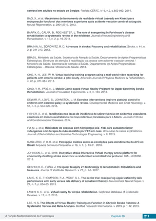 A Função Multiprofissional da Fisioterapia Capítulo 26 211
cerebral em adultos no estado de Sergipe. Revista CEFAC. v.16, n.3, p.853-862. 2014.
BAO, X., et al. Mecanismo de treinamento de realidade virtual baseado em Kinect para
recuperação funcional dos membros superiores após acidente vascular cerebral subagudo.
Neural Regeneration. p. 2904-2913. 2013.
BARRY, G., GALNA, B., ROCHESTER, L. The role of exergaming in Parkinson’s disease
rehabilitation: a systematic review of the evidence. Journal of NeuroEngineering and
Rehabilitation. v. 11, n. 2, p. 10. 2014.
BRAININ, M., ZOROWITZ, R. D. Advances in stroke: Recovery and rehabilitation. Stroke. v. 44, n.
2, p. 311-313. 2013.
BRASIL. Ministério da Saúde. Secretaria de Atenção à Saúde. Departamento de Ações Programáticas
Estratégicas. Diretrizes de atenção à reabilitação da pessoa com acidente vascular cerebral /
Ministério da Saúde, Secretaria de Atenção à Saúde, Departamento de Ações Programáticas
Estratégicas. – Brasília: Ministério da Saúde, 2013.
CHO, K. H., LEE, W. H. Virtual walking training program using a real-world video recording for
patients with chronic stroke: a pilot study. American Journal of Physical Medicine & Rehabilitation.
v. 92, p, 371-384. 2013.
CHOI, Y. H., PAIK, N. J. Mobile Game-based Virtual Reality Program for Upper Extremity Stroke
Rehabilitation. Journal of Visualized Experiments. v. 8, n. 133. 2018.
DEWAR, R., LOVE, S., JOHNSTON, L. M. Exercise interventions improve postural control in
children with cerebral palsy: a systematic review. Developmental Medicine and Child Neurology. v.
57, n. 6, p. 504-520. 2015.
FISHER, A., et al. Tendências nas taxas de incidência de sobrevivência em acidentes vasculares
cerebrais em idosos australianos no novo milênio e previsões para o futuro. Journal of Stroke
and Cerebrovascular Diseases. 2014.
FU, M. J. et al. Habilidade de pessoas com hemiplegia pós- AVE para autoadministrar
videogames com terapia de mão assistida por FES em casa: Uma série de casos exploratórios.
Journal of Rehabilitation and Assistive Technologies Engineering. v. 6. 2019.
GAGLIARDI, V. D. B. et al. Percepção médica sobre as condições para atendimento do AVC no
Brasil. Arquivos de Neuro-Psiquiatria. v. 76, n. 1, p. 13-21. 2018.
JOHNSON, L., et al. 2018. Innovative stroke Interactive Virtual therapy online platform for
community-dwelling stroke survivors: a randomised controlled trial protocol. BMJ. e018388.
2018.
KESHNER, E., FUNG, J. The quest to apply VR technology to rehabilitation: tribulations and
treasures. Journal of Vestibular Research. v. 27, p. 1-5. 2017.
LANG, K. C., THOMPSON, P. A., WOLF, S. L. The excite trial: reacquiring upper-extremity task
performance with early versus late delivery of constraint therapy. Neurorehabil Neural Repair. v.
27, n. 7, p. 654-63. 2013.
LAVER, K. E., et al. Virtual reality for stroke rehabilitation. Cochrane Database of Systematic
Reviews. v. 12, n. 2. 2015.
LEE, H. S. The Effects of Virtual Reality Training on Function in Chronic Stroke Patients: A
Systematic Review and Meta-Analysis. BioMed Research International. v. 2019, p. 1-12. 2019.
 