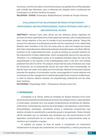 A Função Multiprofissional da Fisioterapia Capítulo 27 214
conversas, incentivo às redes e movimentos sociais e as gestões dos conflitos gerados
pela inclusão das diferenças, para a melhorias nas relações entre o profissional da
Fisioterapia e os demais membros da equipe.
PALAVRAS - CHAVE: Fisioterapia. Multiprofissional. Unidade de Terapia Intensiva.
CHALLENGES IN THE RELATIONSHIP BETWEEN PHYSIOTHERAPY
PROFESSIONAL AND MULTIPROFESSIONAL TEAM IN INTENSIVE CARE UNIT: A
BIBLIOGRAPHICAL REVIEW
ABSTRACT: Intensive Care Units (ICUs) are the reference places regarding the
provision of critical, specialized and uninterrupted care services, with a multiprofessional
team, whose objective is the care of critically ill and recoverable patients. Taking into
account the relevance of professional practice and the importance of the relationship
between team members in the ICU, this study aims to raise and analyze the causes
that make interprofessional relationships between physiotherapists and others difficult.
members of the multiprofessional team, as well as pointing out possible solutions for
the improvement of these relationships, which consequently improve the care service.
Therefore, it is a bibliographic review of an analytical character about the role of the
physiotherapist in the insertion of the multidisciplinary team in the ICU, from articles
published from 2013 to 2019. The analysis shows that the units of Intensive care must
be humanized, but its professionals should see each other more humanistically, so
that the team can relate more lightly and harmoniously. National humanization policies
advocate the adoption of conversation rounds, encouragement of social networks and
movements and the management of conflicts generated by the inclusion of differences,
in order to improve relations between the physiotherapy professional and the other
team members.
KEYWORDS: Physioterapy. Multi – Professional. Intensive Care Unit.
1 | 	INTRODUÇÃO
Evangelista et al. (2016), define as Unidades de Terapia Intensiva (UTI) como
sendolocaisdereferênciaàprestaçãodeserviçosnoscuidadoscríticos,especializados
e ininterruptos, contando com uma equipe multiprofissional constituída de médicos,
enfermeiros, fisioterapeutas, técnicos de enfermagem, farmacêuticos, nutricionistas,
fonoaudiólogos, psicólogos, assistentes sociais e terapeutas ocupacionais cujo
objetivo consiste no atendimento a pacientes graves e recuperáveis. Vilela e Amado
(2018) ressaltam que os resultados das atividades que são desenvolvidas na UTI
dependem sensivelmente de um estreito e forte laço no relacionamento entre os
membros que compõem a equipe.
O trabalho em equipe na área da saúde, é considerado um mecanismo
indispensável na atuação dos profissionais. Em contrapartida, o intenso processo de
 