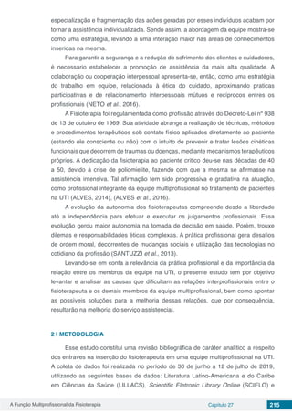 A Função Multiprofissional da Fisioterapia Capítulo 27 215
especialização e fragmentação das ações geradas por esses indivíduos acabam por
tornar a assistência individualizada. Sendo assim, a abordagem da equipe mostra-se
como uma estratégia, levando a uma interação maior nas áreas de conhecimentos
inseridas na mesma.
Para garantir a segurança e a redução do sofrimento dos clientes e cuidadores,
é necessário estabelecer a promoção de assistência da mais alta qualidade. A
colaboração ou cooperação interpessoal apresenta-se, então, como uma estratégia
do trabalho em equipe, relacionada à ética do cuidado, aproximando praticas
participativas e de relacionamento interpessoais mútuos e recíprocos entres os
profissionais (NETO et al., 2016).
A Fisioterapia foi regulamentada como profissão através do Decreto-Lei nº 938
de 13 de outubro de 1969. Sua atividade abrange a realização de técnicas, métodos
e procedimentos terapêuticos sob contato físico aplicados diretamente ao paciente
(estando ele consciente ou não) com o intuito de prevenir e tratar lesões cinéticas
funcionais que decorrem de traumas ou doenças, mediante mecanismos terapêuticos
próprios. A dedicação da fisioterapia ao paciente critico deu-se nas décadas de 40
a 50, devido à crise de poliomielite, fazendo com que a mesma se afirmasse na
assistência intensiva. Tal afirmação tem sido progressiva e gradativa na atuação,
como profissional integrante da equipe multiprofissional no tratamento de pacientes
na UTI (ALVES, 2014), (ALVES et al., 2016).
A evolução da autonomia dos fisioterapeutas compreende desde a liberdade
até a independência para efetuar e executar os julgamentos profissionais. Essa
evolução gerou maior autonomia na tomada de decisão em saúde. Porém, trouxe
dilemas e responsabilidades éticas complexas. A prática profissional gera desafios
de ordem moral, decorrentes de mudanças sociais e utilização das tecnologias no
cotidiano da profissão (SANTUZZI et al., 2013).
Levando-se em conta a relevância da prática profissional e da importância da
relação entre os membros da equipe na UTI, o presente estudo tem por objetivo
levantar e analisar as causas que dificultam as relações interprofissionais entre o
fisioterapeuta e os demais membros da equipe multiprofissional, bem como apontar
as possíveis soluções para a melhoria dessas relações, que por consequência,
resultarão na melhoria do serviço assistencial.
2 | 	METODOLOGIA
Esse estudo constitui uma revisão bibliográfica de caráter analítico a respeito
dos entraves na inserção do fisioterapeuta em uma equipe multiprofissional na UTI.
A coleta de dados foi realizada no período de 30 de junho a 12 de julho de 2019,
utilizando as seguintes bases de dados: Literatura Latino-Americana e do Caribe
em Ciências da Saúde (LILLACS), Scientific Eletronic Library Online (SCIELO) e
 