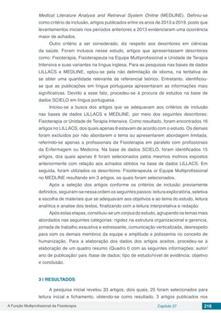 A Função Multiprofissional da Fisioterapia Capítulo 27 216
Medical Literature Analysis and Retrieval System Online (MEDLINE). Definiu-se
como critério de inclusão, artigos publicados entre os anos de 2013 a 2019, posto que
levantamentos iniciais nos períodos anteriores a 2013 evidenciaram uma ocorrência
maior de achados.
Outro critério a ser considerado, diz respeito aos descritores em ciências
da saúde. Foram inclusos nesse estudo, artigos que apresentassem descritores
como: Fisioterapia, Fisioterapeuta na Equipe Multiprofissional e Unidade de Terapia
Intensiva e suas variantes na língua inglesa. Para as pesquisas nas bases de dados
LILLACS e MEDLINE, optou-se pela não delimitação de idioma, na tentativa de
se obter uma quantidade relevante de referencial teórico. Entretanto, identificou-
se que as publicações em língua portuguesa apresentaram as informações mais
significativas. Devido a esse fato, procedeu-se à procura de estudos na base de
dados SCIELO em língua portuguesa.
Iniciou-se a busca dos artigos que se adequavam aos critérios de inclusão
nas bases de dados LILLACS e MEDLINE, por meio dos seguintes descritores:
Fisioterapia or Unidade de Terapia Intensiva. Como resultado, foram encontrados 16
artigos no LILLACS, dos quais apenas 8 estavam de acordo com o estudo. Os demais
foram excluídos por não abordarem o tema ou apresentarem abordagem limitada,
referindo-se apenas a profissionais da Fisioterapia em paralelo com profissionais
da Enfermagem ou Medicina. Na base de dados SCIELO, foram identificados 15
artigos, dos quais apenas 6 foram selecionados pelos mesmos motivos expostos
anteriormente com relação aos achados obtidos na base de dados LILLACS. Em
seguida, foram utilizados os descritores: Fisioterapeuta or Equipe Multiprofissional
no MEDLINE resultando em 3 artigos, os quais foram selecionados.
Após a seleção dos artigos conforme os critérios de inclusão previamente
definidos, seguiram-se nessa ordem os seguintes passos: leitura exploratória, seletiva
e escolha de materiais que se adequavam aos objetivos e ao tema do estudo, leitura
analítica e analise dos textos, finalizando com a leitura interpretativa e redação.
Após estas etapas, constituiu-se um corpus do estudo, agrupando os temas mais
abordados nas seguintes categorias: rigidez na estrutura organizacional e gerencia,
jornada de trabalho exaustiva e estressante, comunicação verticalizada, desrespeito
para com os demais membros da equipe e amplitude e polissemia no conceito de
humanização. Para a elaboração dos dados dos artigos aceitos, procedeu-se à
elaboração de um quadro resumo (Quadro I) com as seguintes informações: autor/
ano de publicação/ país /base de dados; tipo de estudo/nível de evidência; objetivo
e conclusão.
3 | 	RESULTADOS
A pesquisa inicial revelou 33 artigos, dois quais, 25 foram selecionados para
leitura inicial e fichamento, obtendo-se como resultado, 3 artigos publicados nos
 