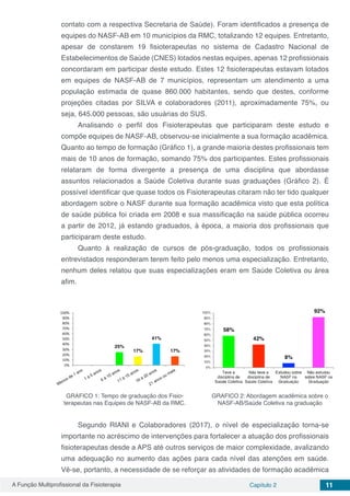 A Função Multiprofissional da Fisioterapia Capítulo 2 11
contato com a respectiva Secretaria de Saúde). Foram identificados a presença de
equipes do NASF-AB em 10 municípios da RMC, totalizando 12 equipes. Entretanto,
apesar de constarem 19 fisioterapeutas no sistema de Cadastro Nacional de
Estabelecimentos de Saúde (CNES) lotados nestas equipes, apenas 12 profissionais
concordaram em participar deste estudo. Estes 12 fisioterapeutas estavam lotados
em equipes de NASF-AB de 7 municípios, representam um atendimento a uma
população estimada de quase 860.000 habitantes, sendo que destes, conforme
projeções citadas por SILVA e colaboradores (2011), aproximadamente 75%, ou
seja, 645.000 pessoas, são usuárias do SUS.
Analisando o perfil dos Fisioterapeutas que participaram deste estudo e
compõe equipes de NASF-AB, observou-se inicialmente a sua formação acadêmica.
Quanto ao tempo de formação (Gráfico 1), a grande maioria destes profissionais tem
mais de 10 anos de formação, somando 75% dos participantes. Estes profissionais
relataram de forma divergente a presença de uma disciplina que abordasse
assuntos relacionados a Saúde Coletiva durante suas graduações (Gráfico 2). É
possível identificar que quase todos os Fisioterapeutas citaram não ter tido qualquer
abordagem sobre o NASF durante sua formação acadêmica visto que esta política
de saúde pública foi criada em 2008 e sua massificação na saúde pública ocorreu
a partir de 2012, já estando graduados, à época, a maioria dos profissionais que
participaram deste estudo.
Quanto à realização de cursos de pós-graduação, todos os profissionais
entrevistados responderam terem feito pelo menos uma especialização. Entretanto,
nenhum deles relatou que suas especializações eram em Saúde Coletiva ou área
afim.
GRAFICO 1: Tempo de graduação dos Fisio-
terapeutas nas Equipes de NASF-AB da RMC.
GRAFICO 2: Abordagem acadêmica sobre o
NASF-AB/Saúde Coletiva na graduação
Segundo RIANI e Colaboradores (2017), o nível de especialização torna-se
importante no acréscimo de intervenções para fortalecer a atuação dos profissionais
fisioterapeutas desde a APS até outros serviços de maior complexidade, avalizando
uma adequação no aumento das ações para cada nível das atenções em saúde.
Vê-se, portanto, a necessidade de se reforçar as atividades de formação acadêmica
 