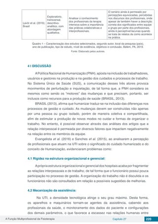 A Função Multiprofissional da Fisioterapia Capítulo 27 220
Lavôr et al. (2019);
Brasil
Exploratório,
transversal,
descritivo-
analítico, com
abordagem
qualitativa.
Analisar o conhecimento
dos profissionais da terapia
intensiva sobre a importância
das práticas colaborativas e
interprofissionais.
O cenário ainda é permeado por
percepções equivocadas, percebidas
nos discursos dos profissionais, onde
apesar de também haver a descrição
correta dos significados entre equipe
e grupo por parte dos profissionais,
ainda é perceptível lacunas quando
se trata de relatos de como acontece
na prática.
Quadro 1 – Caracterização dos estudos selecionados, segundo autor, local da pesquisa (país),
ano de publicação, tipo de estudo, nível de evidência, objetivos e conclusão. Belém, PA, 2019.
Fonte: Elaborado pelos autores.
4 | 	DISCUSSÃO
APolítica Nacional de Humanização (PNH), aposta na inclusão de trabalhadores,
usuários e gestores na produção e na gestão dos cuidados e processos de trabalho.
No Sistema Único de Saúde (SUS), a comunicação desses três atores provoca
movimentos de perturbação e inquietação, de tal forma que, a PNH considera os
mesmos como sendo os “motores” das mudanças e que precisam, portanto, ser
inclusos como recursos para a produção de saúde (BRASIL, 2013).
BRASIL (2013), afirma que humanizar traduz-se na inclusão das diferenças nos
processos de gestão e cuidado. As mudanças devem ser construídas não apenas
por uma pessoa ou grupo isolado, porém de maneira coletiva e compartilhada,
afim de estimular a produção de novos modos no cuidar e formas de organizar o
trabalho. No entanto, é possível observar através das análises dos artigos que a
relação interpessoal é permeada por diversos fatores que impactam negativamente
na relação entre os membros da equipe.
Evangelista et al. (2016) e Sanches et al. (2015), ao analisarem a percepção
de profissionais que atuam na UTI sobre o significado do cuidado humanizado e do
conceito de Humanização, evidenciaram problemas como:
4.1	Rigidez na estrutura organizacional e gerencial:
Aprópria estrutura organizacional e gerencial dos hospitais acaba por fragmentar
as relações interpessoais e de trabalho, de tal forma que o funcionário possui pouca
participação no processo de gestão. A organização do trabalho não é discutida e os
funcionários não são consultados em relação a possíveis sugestões de melhorias.
4.2	Mecanização da assistência:
Na UTI, a densidade tecnológica atinge o seu grau máximo. Desta forma,
os aparelhos e maquinários tornam-se agentes da assistência, cabendo aos
profissionais da saúde, o monitoramento dos dados do paciente e configurações
dos demais parâmetros, o que favorece a escassez nas relações humanas entre
 