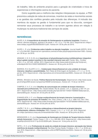 A Função Multiprofissional da Fisioterapia Capítulo 27 222
do trabalho, falta de ambiente propício para a geração de criatividade e troca de
experiencias e informações acerca do paciente.
Como sugestão para a melhoria das relações interpessoais na equipe, a PNH
preconiza a adoção de rodas de conversas, incentivo às redes e movimentos sociais
e as gestões dos conflitos gerados pela inclusão das diferenças. A inclusão dos
membros da equipe na gestão é fundamental para que no dia-a-dia, consigam
reinventar seus processos de trabalho e se tornem agentes ativos em relação à
mudanças na estrutura tradicional dos serviços de saúde.
REFERÊNCIAS
ALVES, A. N. A importância da atuação do fisioterapeuta no ambiente hospitalar. Ensaios e
ciência: ciências biológicas, agrárias e da saúde, v. 16, n. 6, p. 173-184, 2012. Disponível em:<https://
www.redalyc.org/pdf/260/26032923015.pdf>. Acesso em: 30 de julho de 2019;
ALVES, L. R. et al. Evidencias sobre trabalho na atenção hospitalar. Journal Health NPEPS, 2016,
n.1 v.2 p.246-262. Disponível em:<periodicos.unemat.br/index.php/jhnpeps/article/view/1592>. Acesso
em: 30 de jun. de 2019;
ARAKAKI, V. D. S. N. M. et al. Importance of physiotherapy/nursing multidisciplinary integration
about update newborn position in the neonatal intensive care unit. Fisioter. Mov., Curitiba,
v. 28, n. 3, p. 437-445, Jul/Set. 2015. Disponível em:<http://www.scielo.br/scielo.php?script=sci_
arttext&pid=S0103-51502015000300437>. Acesso em: 30 de junho de 2019;
BARROS, R.S; ELLERY, A. E. L. Colaboração interprofissional em uma unidade de terapia
intensiva: desafios e possibilidades. ReV. Rede de Enfermagem do Nordeste, v.17, n.1, p. 10-19,
jan-fev, 2016. Disponível em: <http://periodicos.ufc.br/rene/article/view/2600>. Acesso em: 03 de julho
de 2019;
BRASIL, Ministério da Saúde. Política Nacional de Humanização. Disponível em:<http://www.saude.
gov.br/artigos/693-acoes-e-programas/40038-humanizasus>. Acesso em: 14 de jul. de 2019;
CAMPOS, C. A. C. A. et al. Desafios da comunicação em unidade de terapia intensiva e
neonatal para profissionais. Rev. Saúde Debate. Rio de Janeiro. v.41, n. especial, p.165-174, jun
2017. Disponível em: <http://www.scielo.br/scielo.php?pid=S0103-11042017000600165&script=sci_
abstract&tlng=pt>. Acesso em: 02 de julho de 2019;
EVANGELISTA, V. C. et al. Equipe multiprofissional de terapia intensiva: humanização e
fragmentação do processo de trabalho. Rev Bras. Enferm, v. 69, n. 6, p. 1099-1107, Nov / Dez.
2016. Disponível em: <http://www.scielo.br/scielo.php?pid=S0034-71672016000601099&script=sci_
abstract&tlng=pt>. Acesso em: 03 de julho de 2019;
LAVÔR, T. B. S. L. et al. Práticas colaborativas e interprofissional na terapia intensiva:
conhecimento, reflexos e limitações. RIES, Caçador, v. 8, n. 1, p. 11-27, jan. 2019. Disponível
em:<https://periodicos.uniarp.edu.br/ries/article/view/1430>. Acesso em: 30 de junho de 2019;
MONDADORI, A. G. et al. Humanização da fisioterapia em Unidade de Terapia Intensiva Adulto:
estudo transversal. Fisioter Pesqui, v. 23, n. 3, p. 294-300, 2016. Disponível em: <http://www.scielo.
br/pdf/fp/v23n3/2316-9117-fp-23-03-00294.pdf>. Acesso em: 18 de junho de 2019;
NETO, J. D. A. et al. Profissionais de saúde da unidade de terapia intensiva: percepção dos fatores
restritivos da atuação multiprofissional. Rev Bras Promoç Saúde, Fortaleza, v. 29, n. 1, p. 43-50, jan./
mar. 2016. Disponível em: <https://periodicos.unifor.br/RBPS/article/view/4043>. Acesso em: 30 de junho
de 2019;
 
