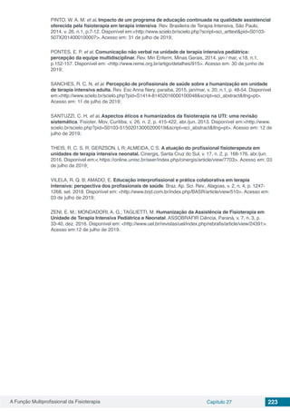 A Função Multiprofissional da Fisioterapia Capítulo 27 223
PINTO, W. A. M. et al. Impacto de um programa de educação continuada na qualidade assistencial
oferecida pela fisioterapia em terapia intensiva. Rev. Brasileira de Terapia Intensiva, São Paulo,
2014. v. 26, n.1, p.7-12. Disponível em:<http://www.scielo.br/scielo.php?script=sci_arttext&pid=S0103-
507X2014000100007>. Acesso em: 31 de julho de 2019;
PONTES, E. P. et al. Comunicação não verbal na unidade de terapia intensiva pediátrica:
percepção da equipe multidisciplinar. Rev. Min Enferm. Minas Gerais, 2014, jan / mar, v.18, n.1,
p.152-157. Disponível em: <http://www.reme.org.br/artigo/detalhes/915>. Acesso em: 30 de junho de
2019;
SANCHES, R. C. N. et al. Percepção de profissionais de saúde sobre a humanização em unidade
de terapia intensiva adulta. Rev. Esc Anna Nery, paraiba, 2015, jan/mar, v. 20, n.1, p. 48-54. Disponível
em:<http://www.scielo.br/scielo.php?pid=S1414-81452016000100048&script=sci_abstract&tlng=pt>.
Acesso em: 11 de julho de 2019;
SANTUZZI, C. H. et al. Aspectos éticos e humanizados da fisioterapia na UTI: uma revisão
sistemática. Fisioter. Mov, Curitiba, v. 26, n. 2, p. 415-422, abr./jun. 2013. Disponível em:<http://www.
scielo.br/scielo.php?pid=S0103-51502013000200019&script=sci_abstract&tlng=pt>. Acesso em: 12 de
julho de 2019;
THEIS, R. C. S. R; GERZSON, L R; ALMEIDA, C S. A atuação do profissional fisioterapeuta em
unidades de terapia intensiva neonatal. Cinergis, Santa Cruz do Sul, v. 17, n. 2, p. 168-176, abr./jun.
2016. Disponível em:< https://online.unisc.br/seer/index.php/cinergis/article/view/7703>. Acesso em: 03
de julho de 2019;
VILELA, R. Q. B; AMADO, E. Educação interprofissional e prática colaborativa em terapia
intensiva: perspectiva dos profissionais de saúde. Braz. Ap. Sci. Rev., Alagoas, v. 2, n. 4, p. 1247-
1268, set. 2018. Disponível em: <http://www.brjd.com.br/index.php/BASR/article/view/510>. Acesso em:
03 de julho de 2019;
ZENI, E. M.; MONDADORI, A. G.; TAGLIETTI, M. Humanização da Assistência de Fisioterapia em
Unidade de Terapia Intensiva Pediátrica e Neonatal. ASSOBRAFIR Ciência, Paraná, v. 7, n. 3, p.
33-40, dez. 2016. Disponível em: <http://www.uel.br/revistas/uel/index.php/rebrafis/article/view/24391>.
Acesso em:12 de julho de 2019.
 