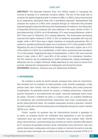 A Função Multiprofissional da Fisioterapia Capítulo 28 225
CARE UNIT
ABSTRACT: The Neonatal Intensive Care Unit (NICU) assists in increasing the
survival of severely ill or extremely immature babies. The aim of this study was to
compare the epidemiological profile of newborns (NB) in a NICU, being characterized
as an exploratory, descriptive study with a quantitative approach. Spreadsheets that
compose the routine of a NICU were analyzed through an instrument that provided
sociodemographic data and referring to the hospitalization of newborns, from November
to December 2018 and compared with data collected in the same months of 2017. It
was observed that, In 2018, out of 49 deliveries, 57% were surgical deliveries, while in
2017 there were 57 deliveries, 61% surgical deliveries. The accentuated prematurity
occurred with higher incidence in 2018, in 43% of newborns associated with very low
weight, while in 2017 there was a higher incidence of moderate prematurity, 46% of
newborns, possibly justifying the higher use of surfactant in 61% of the sample in 2018.
Regarding the use of Invasive Mechanical Ventilation, there was a higher use in 41%
of the newborns in 2018. As a complication, in 2017 alone, pneumonia was recorded in
11% of the sample. Regarding the days of hospitalization, in 2018, 43% were interned
above 5 days, while in 2017, were 60% of the sample. It is considered, therefore,
that this research can be enlightening for health professionals, adding knowledge to
effectively care for a fragile individual, totally dependent on who cares to ensure their
survival, reducing the consequences of inadequate care during this period.
KEYWORDS: Newborns. Intensive care unit. Mechanical Ventilation
1 | 	INTRODUÇÃO
Os cuidados à saúde do recém-nascido começam bem antes do nascimento.
São iniciados com os cuidados às mães grávidas, onde, durante a gestação, a mãe
precisa estar bem nutrida, livre de infecções e monitorada para evitar possíveis
complicações. As gestantes devem ter acesso a medidas preventivas, tratamento
quando necessário e aconselhamento de saúde, incluindo explicação sobre sinais
de perigo. Durante o trabalho de parto e o próprio parto, os cuidados obstétricos
de emergência são consideravelmente importantes para tratar complicações que
seriam potencialmente fatais. Os cuidados adequados durante a gravidez, trabalho
de parto e parto são o primeiro passo para uma adequada atenção ao recém-nascido
(BECK et al., 2004).
Porém, quando há qualquer tipo de intercorrência durante a gestação e/
ou parto, os cuidados devem ser realizados mais específicos e com um suporte
necessário para que este recém-nascido mantenha suas funções vitais. Dentre
estas intercorrências, a prematuridade que consiste em recém-nascidos (RN) abaixo
de 37 semanas de gestação também sendo classificada como pré-termo, tudo isso
sendo relacionado a adequação entre peso e idade no momento do parto é uma das
causas de maior internação nas unidades de terapia intensiva neonatal (UTIN´s). O
 