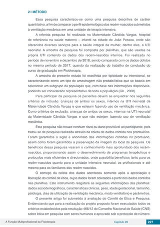 A Função Multiprofissional da Fisioterapia Capítulo 28 227
2 | 	MÉTODO
Essa pesquisa caracterizou-se como uma pesquisa descritiva de caráter
quantitativo, a fim de comparar o perfil epidemiológico dos recém-nascidos submetidos
à ventilação mecânica em uma unidade de terapia intensiva.
A referida pesquisa foi realizada na Maternidade Cândida Vargas, hospital
de referência na saúde materno – infantil na cidade de João Pessoa, onde são
oferecidos diversos serviços para a saúde integral da mulher, dentre eles, a UTI
neonatal. A amostra da pesquisa foi composta por planilhas, que são usadas na
própria UTI contendo os dados dos recém-nascidos internos. Foi realizada no
período de novembro e dezembro de 2018, sendo comparado com os dados obtidos
no mesmo período de 2017, quando da realização do trabalho de conclusão do
curso de graduação em Fisioterapia.
A amostra do presente estudo foi escolhida por tipicidade ou intencional, se
caracterizando como um tipo de amostragem não probabilística que se baseia em
selecionar um subgrupo da população que, com base nas informações disponíveis,
podendo ser considerado representativo de toda a população (GIL, 2008).
Para participar da pesquisa os pacientes devem se enquadrar nos seguintes
critérios de inclusão: crianças de ambos os sexos, internos na UTI neonatal da
Maternidade Cândida Vargas e que estejam fazendo uso de ventilação mecânica.
Como critérios de exclusão: crianças de ambos os sexos, internos na UTI neonatal
da Maternidade Cândida Vargas e que não estejam fazendo uso de ventilação
mecânica.
Esta pesquisa não trouxe nenhum risco ou dano previsível ao participante, pois
tratou-se de pesquisa realizada através da coleta de dados contida nos prontuários.
Foram garantidos o sigilo e anonimato das informações contidas no prontuário,
assim como foram garantidos a preservação da imagem do local da pesquisa. Os
benefícios dessa pesquisa visaram o conhecimento mais aprofundado dos recém-
nascidos, proporcionando assim o desenvolvimento de programas terapêuticos e
protocolos mais eficientes e direcionados, onde possibilita benefícios tanto para os
recém-nascidos quanto para a unidade intensiva neonatal, os profissionais e até
mesmo para os familiares dos recém-nascidos.
O começo da coleta dos dados aconteceu somente após a apreciação e
liberação do comitê de ética, cujos dados foram coletados a partir dos dados contidos
nas planilhas. Este instrumento resgatará as seguintes informações das planilhas:
dados sociodemográficos, características clinicas, peso, idade gestacional, tamanho,
patologia, dias de utilização de ventilação mecânica, modo ventilatório e parâmetros.
O presente artigo foi submetido à avaliação do Comitê de Ética e Pesquisa.
Evidenciando que para a realização do projeto proposto foram executados todos os
critérios estabelecidos pela resolução 466/12 do Conselho Nacional de Saúde (CNS)
sobre ética em pesquisa com seres humanos e aprovado sob o protocolo de número:
 