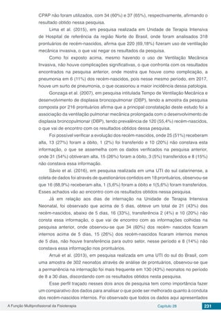 A Função Multiprofissional da Fisioterapia Capítulo 28 231
CPAP não foram utilizados, com 34 (60%) e 37 (65%), respectivamente, afirmando o
resultado obtido nessa pesquisa.
Lima et al. (2015), em pesquisa realizada em Unidade de Terapia Intensiva
de Hospital de referência da região Norte do Brasil, onde foram analisados 318
prontuários de recém-nascidos, afirma que 220 (69,18%) fizeram uso de ventilação
mecânica invasiva, o que vai negar os resultados da pesquisa.
Como foi exposto acima, mesmo havendo o uso de Ventilação Mecânica
Invasiva, não houve complicações significativas, o que confronta com os resultados
encontrados na pesquisa anterior, onde mostra que houve como complicação, a
pneumonia em 6 (11%) dos recém-nascidos, pois nesse mesmo período, em 2017,
houve um surto de pneumonia, o que ocasionou a maior incidência dessa patologia.
Gonzaga et al. (2007), em pesquisa intitulada Tempo de Ventilação Mecânica e
desenvolvimento de displasia broncopulmonar (DBP), tendo a amostra da pesquisa
composta por 216 prontuários afirma que a principal constatação deste estudo foi a
associação da ventilação pulmonar mecânica prolongada com o desenvolvimento de
displasia broncopulmonar (DBP), tendo prevalência de 120 (55,4%) recém-nascidos,
o que vai de encontro com os resultados obtidos dessa pesquisa.
Foi possível verificar a evolução dos recém-nascidos, onde 25 (51%) receberam
alta, 13 (27%) foram a óbito, 1 (2%) foi transferido e 10 (20%) não constava esta
informação, o que se assemelha com os dados verificados na pesquisa anterior,
onde 31 (54%) obtiveram alta, 15 (26%) foram a óbito, 3 (5%) transferidos e 8 (15%)
não constava essa informação.
Sávio et al. (2016), em pesquisa realizada em uma UTI do sul catarinense, a
coleta de dados foi através de questionários contidos em 18 prontuários, observou-se
que 16 (88,9%) receberam alta, 1 (5,6%) foram a óbito e 1(5,6%) foram transferidos.
Esses achados vão ao encontro com os resultados obtidos nessa pesquisa.
Já em relação aos dias de internação na Unidade de Terapia Intensiva
Neonatal, foi observado que acima de 5 dias, obteve um total de 21 (43%) dos
recém-nascidos, abaixo de 5 dias, 16 (33%), transferência 2 (4%) e 10 (20%) não
consta essa informação, o que vai de encontro com as informações colhidas na
pesquisa anterior, onde observou-se que 34 (60%) dos recém- nascidos ficaram
internos acima de 5 dias, 15 (26%) dos recém-nascidos ficaram internos menos
de 5 dias, não houve transferência para outro setor, nesse período e 8 (14%) não
constava essa informação nos prontuários.
Arrué et al. (2013), em pesquisa realizada em uma UTI do sul do Brasil, com
uma amostra de 302 neonatos através de análise de prontuários, observou-se que
a permanência na internação foi mais frequente em 130 (43%) neonatos no período
de 8 a 30 dias, discordando com os resultados obtidos nesta pesquisa.
Esse perfil traçado nesses dois anos de pesquisa tem como importância fazer
um comparativo dos dados para analisar o que pode ser melhorado quanto à conduta
dos recém-nascidos internos. Foi observado que todos os dados aqui apresentados
 
