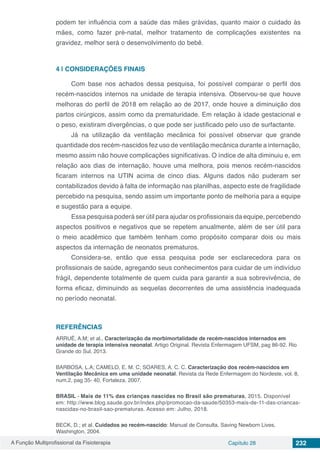 A Função Multiprofissional da Fisioterapia Capítulo 28 232
podem ter influência com a saúde das mães grávidas, quanto maior o cuidado às
mães, como fazer pré-natal, melhor tratamento de complicações existentes na
gravidez, melhor será o desenvolvimento do bebê.
4 | 	CONSIDERAÇÕES FINAIS
Com base nos achados dessa pesquisa, foi possível comparar o perfil dos
recém-nascidos internos na unidade de terapia intensiva. Observou-se que houve
melhoras do perfil de 2018 em relação ao de 2017, onde houve a diminuição dos
partos cirúrgicos, assim como da prematuridade. Em relação à idade gestacional e
o peso, existiram divergências, o que pode ser justificado pelo uso de surfactante.
Já na utilização da ventilação mecânica foi possível observar que grande
quantidade dos recém-nascidos fez uso de ventilação mecânica durante a internação,
mesmo assim não houve complicações significativas. O índice de alta diminuiu e, em
relação aos dias de internação, houve uma melhora, pois menos recém-nascidos
ficaram internos na UTIN acima de cinco dias. Alguns dados não puderam ser
contabilizados devido à falta de informação nas planilhas, aspecto este de fragilidade
percebido na pesquisa, sendo assim um importante ponto de melhoria para a equipe
e sugestão para a equipe.
Essa pesquisa poderá ser útil para ajudar os profissionais da equipe, percebendo
aspectos positivos e negativos que se repetem anualmente, além de ser útil para
o meio acadêmico que também tenham como propósito comparar dois ou mais
aspectos da internação de neonatos prematuros.
Considera-se, então que essa pesquisa pode ser esclarecedora para os
profissionais de saúde, agregando seus conhecimentos para cuidar de um indivíduo
frágil, dependente totalmente de quem cuida para garantir a sua sobrevivência, de
forma eficaz, diminuindo as sequelas decorrentes de uma assistência inadequada
no período neonatal.
REFERÊNCIAS
ARRUÉ, A.M; et al., Caracterização da morbimortalidade de recém-nascidos internados em
unidade de terapia intensiva neonatal. Artigo Original. Revista Enfermagem UFSM, pag 86-92. Rio
Grande do Sul, 2013.
BARBOSA, L.A; CAMELO, E. M. C; SOARES, A. C. C. Caracterização dos recém-nascidos em
Ventilação Mecânica em uma unidade neonatal. Revista da Rede Enfermagem do Nordeste, vol. 8,
num.2, pag 35- 40, Fortaleza, 2007.
BRASIL - Mais de 11% das crianças nascidas no Brasil são prematuras, 2015. Disponível
em: http://www.blog.saude.gov.br/index.php/promocao-da-saude/50353-mais-de-11-das-criancas-
nascidas-no-brasil-sao-prematuras. Acesso em: Julho, 2018.
BECK, D.; et al. Cuidados ao recém-nascido: Manual de Consulta. Saving Newborn Lives.
Washington, 2004.
 