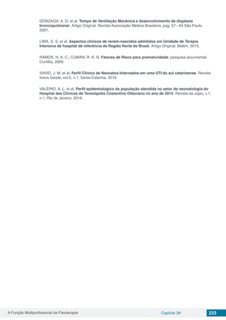 A Função Multiprofissional da Fisioterapia Capítulo 28 233
GONZAGA, A. D; et al. Tempo de Ventilação Mecânica e desenvolvimento de displasia
broncopulmonar. Artigo Original. Revista Associação Médica Brasileira, pag. 57 - 64 São Paulo,
2007.
LIMA, S. S; et al. Aspectos clínicos de recém-nascidos admitidos em Unidade de Terapia
Intensiva de hospital de referência da Região Norte do Brasil. Artigo Original. Belém, 2015.
RAMOS, H. A. C.; CUMAN, R. K. N. Fatores de Risco para prematuridade: pesquisa documental.
Curitiba, 2009.
SAVIO, J. M; et al. Perfil Clínico de Neonatos Internados em uma UTI do sul catarinense. Revista
Inova Saúde, vol.5, n.1, Santa Catarina, 2016.
VALÉRIO, A. L; et al. Perfil epidemiológico da população atendida no setor de neonatologia do
Hospital das Clínicas de Teresópolis Costantino Ottaviano no ano de 2015. Revista da Jopic, v.1,
n.1, Rio de Janeiro, 2016.
 