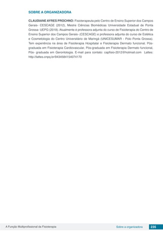A Função Multiprofissional da Fisioterapia 235Sobre a organizadora
SOBRE A ORGANIZADORA
CLAUDIANE AYRES PROCHNO: Fisioterapeuta pelo Centro de Ensino Superior dos Campos
Gerais- CESCAGE (2012), Mestre Ciências Biomédicas Universidade Estadual de Ponta
Grossa- UEPG (2018). Atualmente é professora adjunta do curso de Fisioterapia do Centro de
Ensino Superior dos Campos Gerais- (CESCAGE) e professora adjunta do curso de Estética
e Cosmetologia do Centro Universitário de Maringá (UNICESUMAR - Polo Ponta Grossa).
Tem experiência na área de Fisioterapia Hospitalar e Fisioterapia Dermato funcional. Pós-
graduada em Fisioterapia Cardiovascular, Pós-graduada em Fisioterapia Dermato funcional,
Pós- graduada em Gerontologia. E-mail para contato: capfisio-2012@hotmail.com Lattes:
http://lattes.cnpq.br/9434584154074170
 
