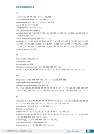 A Função Multiprofissional da Fisioterapia 236Índice Remissivo
ÍNDICE REMISSIVO
A
Acolhimento 17, 49, 132, 133, 134, 135, 136
Adiposidade abdominal 107, 109, 111, 112, 114
Adolescentes 4, 6, 138, 141, 142, 143, 179, 183
Asma 94, 95, 96, 97, 98, 99
Atenção primária à saúde 1, 3, 20
Atenção primária em saúde 5, 7
Atividade física 59, 70, 71, 74, 75, 112, 125, 137, 138, 139, 140, 141, 142, 143, 152, 175, 179, 196
Atividade motora 138
Atrofia muscular espinhal 145, 146, 147, 149
Avaliação 1, 2, 15, 16, 34, 36, 37, 40, 46, 47, 67, 75, 84, 86, 92, 94, 95, 97, 99, 100, 103, 104, 122,
124, 125, 130, 131, 132, 135, 136, 143, 145, 147, 148, 152, 166, 172, 173, 174, 175, 176, 177, 178,
179, 180, 184, 185, 186, 187, 188, 189, 191, 192, 193, 194, 196, 202, 203, 209, 210, 212, 217, 227
Avaliação em saúde 184
C
Capacitação profissional 43
Cardiopatias 184
Cirurgia torácica 184
Comportamento sedentário 137, 138, 139, 140, 141, 143
Criança 4, 6, 43, 46, 47, 48, 76, 77, 78, 80, 81, 82, 83, 97, 101, 124, 147, 160, 178, 179
D
Deformidades 104, 148, 167, 169, 170, 171, 172, 173, 174, 183
Distrofia Muscular de Duchenne 100, 101
Doenças neuromusculares 104, 145, 147
Dor 16, 34, 35, 36, 37, 50, 52, 55, 56, 58, 59, 60, 61, 66, 117, 119, 122, 124, 125, 126, 127,
128, 129, 130, 131, 152, 153, 154, 155, 156, 157, 158, 160, 161, 167, 169, 171, 172, 173, 174
E
Educação 3, 4, 8, 9, 14, 15, 16, 17, 18, 20, 24, 26, 30, 38, 44, 45, 46, 49, 59, 82, 90, 91, 92,
93, 127, 135, 136, 138, 166, 183, 197, 199, 200, 202, 203, 204, 223
Eletrolipólise 107, 109, 110, 111, 112, 113, 114, 115
Eletrotermofototerapia 50
Emergência 21, 22, 23, 24, 25, 26, 27, 28, 29, 30, 31, 125, 166, 225
Ensino 43, 45, 46, 48, 49, 75, 82, 84, 85, 86, 90, 91, 92, 93, 107, 110, 115, 137, 139, 179, 197,
198, 199, 200, 201, 202, 203, 204, 235
Epidemiologia 74, 142, 143, 144, 163, 164, 166, 203
Equipe de assistência ao paciente 133
Ergonomia 4, 117, 118, 119, 123, 124, 125, 126
 