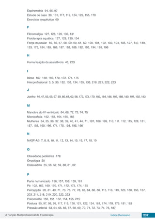 A Função Multiprofissional da Fisioterapia 237Índice Remissivo
Espirometria 94, 95, 97
Estudo de caso 39, 101, 117, 119, 124, 125, 155, 170
Exercício terapêutico 60
F
Fibromialgia 127, 128, 129, 130, 131
Fisioterapia aquática 127, 129, 130, 154
Força muscular 55, 56, 57, 58, 59, 60, 61, 62, 100, 101, 102, 103, 104, 105, 127, 147, 149,
153, 175, 184, 185, 186, 187, 188, 189, 192, 193, 194, 195, 196
H
Humanização da assistência 43, 223
I
Idoso 167, 168, 169, 170, 172, 174, 175
Interprofissional 3, 5, 30, 132, 133, 134, 135, 136, 218, 221, 222, 223
J
Joelho 16, 47, 55, 56, 57, 59, 60, 61, 62, 98, 172, 173, 179, 183, 184, 186, 187, 188, 189, 191, 192, 193
M
Manobra do IV ventrículo 64, 68, 72, 73, 74, 75
Microcefalia 162, 163, 164, 165, 166
Mulheres 34, 35, 36, 37, 38, 39, 40, 41, 44, 71, 107, 108, 109, 110, 111, 112, 115, 128, 131,
157, 158, 160, 166, 171, 175, 193, 195, 196
N
NASF-AB 7, 8, 9, 10, 11, 12, 13, 14, 15, 16, 17, 18, 19
O
Obesidade pediátrica 178
Oncologia 50
Osteoartrite 55, 56, 57, 59, 60, 61, 62
P
Parto humanizado 156, 157, 158, 159, 161
Pé 102, 167, 169, 170, 171, 172, 173, 174, 175
Percepção 28, 31, 49, 71, 73, 76, 77, 78, 82, 84, 86, 88, 115, 116, 119, 123, 130, 153, 157,
203, 211, 218, 219, 220, 222, 223
Poliomielite 150, 151, 152, 154, 155, 215
Postura 95, 97, 98, 99, 117, 118, 120, 121, 122, 124, 161, 174, 178, 179, 181, 183
Pressão arterial 63, 64, 65, 66, 67, 68, 69, 70, 71, 72, 73, 74, 75, 187
 