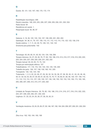 A Função Multiprofissional da Fisioterapia 238Índice Remissivo
Q
Queda 29, 121, 122, 167, 169, 170, 172, 174
R
Reabilitação neurológica 206
Recém-nascidos 166, 224, 225, 226, 227, 228, 229, 230, 231, 232, 233
Rede Social 84
Residência em saúde 1
Respiração bucal 95, 96, 97
S
Saberes 2, 18, 46, 122, 133, 135, 197, 199, 200, 201, 202, 203
Satisfação 34, 38, 41, 76, 107, 109, 110, 111, 112, 113, 114, 119, 122, 123, 158, 218
Saúde coletiva 1, 7, 11, 44, 49, 75, 126, 131, 142, 143
Síndrome pós-poliomielite 150
T
Tecnologia 63, 84, 85, 91, 92, 93, 124, 134, 156, 206
Terapia intensiva 24, 27, 29, 30, 76, 77, 82, 159, 186, 213, 214, 216, 217, 218, 219, 220, 222,
223, 224, 225, 227, 228, 229, 230, 231, 232, 233
Terapia manual 63, 64, 65, 74, 75, 154
Terapia por estimulação elétrica 107
Trabalhadores 117, 118, 119, 122, 123, 124, 125, 135, 220
Trabalho de parto 156, 157, 158, 159, 160, 161, 225
Transplante 132, 133, 134, 136
Tratamento 1, 2, 5, 22, 23, 26, 27, 29, 30, 32, 34, 35, 36, 37, 38, 39, 40, 41, 43, 45, 46, 49,
50, 51, 52, 53, 55, 56, 57, 59, 60, 61, 62, 63, 75, 76, 77, 78, 80, 81, 82, 95, 102, 107, 109, 110,
111, 112, 113, 114, 115, 127, 129, 130, 137, 146, 148, 150, 152, 153, 154, 169, 174, 183, 185,
205, 206, 207, 209, 212, 215, 217, 225, 232
U
Unidade de Terapia Intensiva 29, 76, 82, 159, 186, 213, 214, 216, 217, 218, 219, 222, 223,
224, 227, 228, 229, 230, 231, 232, 233
Urgência 21, 22, 23, 24, 25, 26, 27, 28, 29, 30, 31
V
Ventilação mecânica 23, 24, 25, 26, 27, 29, 148, 187, 192, 194, 224, 226, 227, 230, 231, 232, 233
Z
Zika vírus 162, 163, 164, 165, 166
 