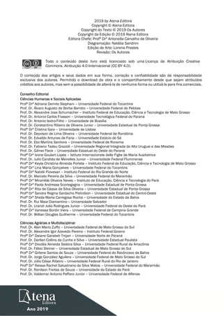 2019 by Atena Editora
Copyright © Atena Editora
Copyright do Texto © 2019 Os Autores
Copyright da Edição © 2019 Atena Editora
Editora Chefe: Profª Drª Antonella Carvalho de Oliveira
Diagramação: Natália Sandrini
Edição de Arte: Lorena Prestes
Revisão: Os Autores
Todo o conteúdo deste livro está licenciado sob uma Licença de Atribuição Creative
Commons. Atribuição 4.0 Internacional (CC BY 4.0).
O conteúdo dos artigos e seus dados em sua forma, correção e confiabilidade são de responsabilidade
exclusiva dos autores. Permitido o download da obra e o compartilhamento desde que sejam atribuídos
créditos aos autores, mas sem a possibilidade de alterá-la de nenhuma forma ou utilizá-la para fins comerciais.
Conselho Editorial
Ciências Humanas e Sociais Aplicadas
Profª Drª Adriana Demite Stephani – Universidade Federal do Tocantins
Prof. Dr. Álvaro Augusto de Borba Barreto – Universidade Federal de Pelotas
Prof. Dr. Alexandre Jose Schumacher – Instituto Federal de Educação, Ciência e Tecnologia de Mato Grosso
Prof. Dr. Antonio Carlos Frasson – Universidade Tecnológica Federal do Paraná
Prof. Dr. Antonio Isidro-Filho – Universidade de Brasília
Prof. Dr. Constantino Ribeiro de Oliveira Junior – Universidade Estadual de Ponta Grossa
Profª Drª Cristina Gaio – Universidade de Lisboa
Prof. Dr. Deyvison de Lima Oliveira – Universidade Federal de Rondônia
Prof. Dr. Edvaldo Antunes de Faria – Universidade Estácio de Sá
Prof. Dr. Eloi Martins Senhora – Universidade Federal de Roraima
Prof. Dr. Fabiano Tadeu Grazioli – Universidade Regional Integrada do Alto Uruguai e das Missões
Prof. Dr. Gilmei Fleck – Universidade Estadual do Oeste do Paraná
Profª Drª Ivone Goulart Lopes – Istituto Internazionele delle Figlie de Maria Ausiliatrice
Prof. Dr. Julio Candido de Meirelles Junior – Universidade Federal Fluminense
Profª Drª Keyla Christina Almeida Portela – Instituto Federal de Educação, Ciência e Tecnologia de Mato Grosso
Profª Drª Lina Maria Gonçalves – Universidade Federal do Tocantins
Profª Drª Natiéli Piovesan – Instituto Federal do Rio Grande do Norte
Prof. Dr. Marcelo Pereira da Silva – Universidade Federal do Maranhão
Profª Drª Miranilde Oliveira Neves – Instituto de Educação, Ciência e Tecnologia do Pará
Profª Drª Paola Andressa Scortegagna – Universidade Estadual de Ponta Grossa
Profª Drª Rita de Cássia da Silva Oliveira – Universidade Estadual de Ponta Grossa
Profª Drª Sandra Regina Gardacho Pietrobon – Universidade Estadual do Centro-Oeste
Profª Drª Sheila Marta Carregosa Rocha – Universidade do Estado da Bahia
Prof. Dr. Rui Maia Diamantino – Universidade Salvador
Prof. Dr. Urandi João Rodrigues Junior – Universidade Federal do Oeste do Pará
Profª Drª Vanessa Bordin Viera – Universidade Federal de Campina Grande
Prof. Dr. Willian Douglas Guilherme – Universidade Federal do Tocantins
Ciências Agrárias e Multidisciplinar
Prof. Dr. Alan Mario Zuffo – Universidade Federal de Mato Grosso do Sul
Prof. Dr. Alexandre Igor Azevedo Pereira – Instituto Federal Goiano
Profª Drª Daiane Garabeli Trojan – Universidade Norte do Paraná
Prof. Dr. Darllan Collins da Cunha e Silva – Universidade Estadual Paulista
Profª Drª Diocléa Almeida Seabra Silva – Universidade Federal Rural da Amazônia
Prof. Dr. Fábio Steiner – Universidade Estadual de Mato Grosso do Sul
Profª Drª Girlene Santos de Souza – Universidade Federal do Recôncavo da Bahia
Prof. Dr. Jorge González Aguilera – Universidade Federal de Mato Grosso do Sul
Prof. Dr. Júlio César Ribeiro – Universidade Federal Rural do Rio de Janeiro
Profª Drª Raissa Rachel Salustriano da Silva Matos – Universidade Federal do Maranhão
Prof. Dr. Ronilson Freitas de Souza – Universidade do Estado do Pará
Prof. Dr. Valdemar Antonio Paffaro Junior – Universidade Federal de Alfenas
 
