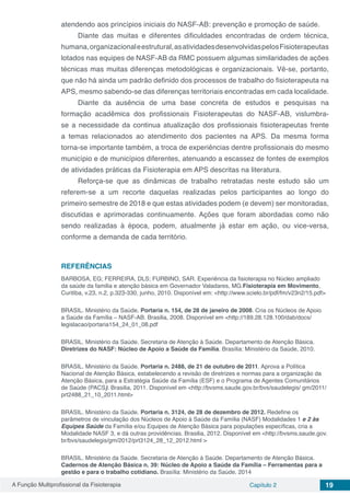 A Função Multiprofissional da Fisioterapia Capítulo 2 19
atendendo aos princípios iniciais do NASF-AB: prevenção e promoção de saúde.
Diante das muitas e diferentes dificuldades encontradas de ordem técnica,
humana,organizacionaleestrutural,asatividadesdesenvolvidaspelosFisioterapeutas
lotados nas equipes de NASF-AB da RMC possuem algumas similaridades de ações
técnicas mas muitas diferenças metodológicas e organizacionais. Vê-se, portanto,
que não há ainda um padrão definido dos processos de trabalho do fisioterapeuta na
APS, mesmo sabendo-se das diferenças territoriais encontradas em cada localidade.
Diante da ausência de uma base concreta de estudos e pesquisas na
formação acadêmica dos profissionais Fisioterapeutas do NASF-AB, vislumbra-
se a necessidade da continua atualização dos profissionais fisioterapeutas frente
a temas relacionados ao atendimento dos pacientes na APS. Da mesma forma
torna-se importante também, a troca de experiências dentre profissionais do mesmo
município e de municípios diferentes, atenuando a escassez de fontes de exemplos
de atividades práticas da Fisioterapia em APS descritas na literatura.
Reforça-se que as dinâmicas de trabalho retratadas neste estudo são um
referem-se a um recorte daquelas realizadas pelos participantes ao longo do
primeiro semestre de 2018 e que estas atividades podem (e devem) ser monitoradas,
discutidas e aprimoradas continuamente. Ações que foram abordadas como não
sendo realizadas à época, podem, atualmente já estar em ação, ou vice-versa,
conforme a demanda de cada território.
REFERÊNCIAS
BARBOSA, EG; FERREIRA, DLS; FURBINO, SAR. Experiência da fisioterapia no Núcleo ampliado
da saúde da familia e atenção básica em Governador Valadares, MG.Fisioterapia em Movimento,
Curitiba, v.23, n.2, p.323-330, junho, 2010. Disponível em: <http://www.scielo.br/pdf/fm/v23n2/15.pdf>
BRASIL. Ministério da Saúde. Portaria n. 154, de 28 de janeiro de 2008. Cria os Núcleos de Apoio
a Saúde da Família – NASF-AB. Brasilia, 2008. Disponível em <http://189.28.128.100/dab/docs/
legislacao/portaria154_24_01_08.pdf
BRASIL. Ministério da Saúde. Secretaria de Atenção à Saúde. Departamento de Atenção Básica.
Diretrizes do NASF: Núcleo de Apoio a Saúde da Família. Brasília: Ministério da Saúde, 2010.
BRASIL. Ministério da Saúde. Portaria n. 2488, de 21 de outubro de 2011. Aprova a Política
Nacional de Atenção Básica, estabelecendo a revisão de diretrizes e normas para a organização da
Atenção Básica, para a Estratégia Saúde da Família (ESF) e o Programa de Agentes Comunitários
de Saúde (PACS). Brasilia, 2011. Disponível em <http://bvsms.saude.gov.br/bvs/saudelegis/ gm/2011/
prt2488_21_10_2011.html>
BRASIL. Ministério da Saúde. Portaria n. 3124, de 28 de dezembro de 2012. Redefine os
parâmetros de vinculação dos Núcleos de Apoio à Saúde da Família (NASF) Modalidades 1 e 2 às
Equipes Saúde da Família e/ou Equipes de Atenção Básica para populações específicas, cria a
Modalidade NASF 3, e dá outras providências. Brasilia, 2012. Disponível em <http://bvsms.saude.gov.
br/bvs/saudelegis/gm/2012/prt3124_28_12_2012.html >
BRASIL. Ministério da Saúde. Secretaria de Atenção à Saúde. Departamento de Atenção Básica.
Cadernos de Atenção Básica n. 39: Núcleo de Apoio a Saúde da Família – Ferramentas para a
gestão e para o trabalho cotidiano. Brasília: Ministério da Saúde, 2014
 