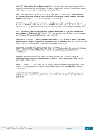 A Função Multiprofissional da Fisioterapia Capítulo 2 20
COFFITO. Resolução n. 08, de 20 de fevereiro de 1978. Aprova as Normas para habilitação ao
exercício das profissões de fisioterapeuta e terapeuta ocupacional e dá outras providências. Brasília,
1978. Disponível em <https://www.coffito.gov.br/nsite/?p=2765>
COSTA JP, JORGE MSB, VASCONCELOS MGF, PAULA ML DE, BEZERRA IC. Resolubilidade
do cuidado na atenção primária: articulação multiprofissional e rede de serviços. Saúde em
Debate. 2014; 38(103):733-743. doi:10.5935/0103-1104.20140067.
CNE. Ministério da Educação. Conselho Nacional de Educação. Câmara de Educação Superior.
Resolução CNE/CES nº 4 de 19 de fevereiro de 2002. Diário Oficial da União, Brasília, 4 de março
de 2002. Seção 1, p. 11. Disponivel em <http://portal.mec.gov.br/cne/arquivos/pdf/CES042002.pdf>.
IBGE. Estimativas da população residente no Brasil e unidades da federação com data de
referencia em 1º de Julho de 2017. Brasília, 2017. Disponível em: <ftp://ftp.ibge.gov.br/Estimativas_
de_Populacao/Estimativas_2017/estimativa_dou_2017.pdf>
LANCMAN S, BARROS JO. Estratégia de saúde da família (ESF), Núcleo de Apoio à Saúde da
Família (NASF) e terapia ocupacional: problematizando as interfaces. Rev Ter Ocup da Univ São
Paulo. 2011;22(3):263-269. doi:10.11606/issn.2238-6149.v22i3p263-269.
LINHARES JH, PINTO PD, ALBUQUERQUE IMN, FREITAS CASL. Análise das ações da fisioterapia
do NASF através do SINAI no Município de Sobral-CE. Cad da Esc Saúde Pública, Ceará.
2010;4(2):32-41.
PARANÁ. Secretaria de Estado da Saúde. Escola de Saúde Pública do paraná. Curso de
Capacitação para Conselheiros de Saúde do Estado do Paraná: caderno de curso. Curitiba:
SESA/CES-PR/ESPP, 2014.
RIANI L, TAVARES C, OISHI J, DRIUSSO P. Inserção da fisioterapia na atenção primária à saúde :
análise do cadastro nacional de estabelecimentos de saúde em 2010. Fisioterapia e Pesquisa,
2017;(16):9-19.
SANTOS MC, RODRIGUES SM. Processo de Trabalho do Núcleo de apoio à Saúde da Família
(NASF): Importância da Qualificação Profissional qualification. Saúde & Transformação Social
2017:60-69.
 
