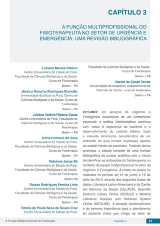 A Função Multiprofissional da Fisioterapia Capítulo 3 21
A FUNÇÃO MULTIPROFISSIONAL DO
FISIOTERAPEUTA NO SETOR DE URGÊNCIA E
EMERGÊNCIA: UMA REVISÃO BIBLIOGRÁFICA
CAPÍTULO 3
Luciana Morais Ribeiro
Centro Universitário do Estado do Pará,
Faculdade de Ciências Biológicas e da Saúde.
Curso de Fisioterapia
Belém – PA
Jéssica Natacha Rodrigues Brandão
Universidade Estadual do Pará. Centro de
Ciências Biológicas e da Saúde. Curso de
Fisioterapia
Belém – PA
Juliana Valéria Ribeiro Costa
Centro Universitário do Pará, Faculdade de
Ciências Biológicas e da Saúde. Curso de
Fisioterapia
Belém – PA
Karla Pinheiro da Silva
Centro Universitário do Estado do Pará,
Faculdade de Ciências Biológicas e da Saúde.
Curso de Fisioterapia
Belém – PA
Nelsiane Jesus Sá
Centro Universitário do Estado do Pará,
Faculdade de Ciências Biológicas e da Saúde.
Curso de Fisioterapia
Belém-PA
Raissa Rodrigues Pereira Lima
Centro Universitário do Estado do Pará,
Faculdade de Ciências Biológicas e da Saúde.
Curso de Fisioterapia
Belém – PA
Vitória de Paula Sena de Souza Cruz
Centro Universitário do Estado do Pará,
Faculdade de Ciências Biológicas e da Saúde.
Curso de Fisioterapia
Belém – PA
Daniel da Costa Torres
Universidade da Amazônia, Departamento de
Ciências da Saúde. curso de fisioterapia
Belém – PA
RESUMO: Os serviços de Urgência e
Emergência necessitam de um fundamento
essencial: a prática interdisciplinar contínua
com vistas à segurança do paciente e o
desenvolvimento do cuidado efetivo, dado
o inerente dinamismo característico de um
ambiente no qual correm mudanças rápidas
no estado clínico de pacientes. Partindo dessa
premissa, o estudo consiste de uma revisão
bibliográfica de caráter analítico com o intuito
de identificar as atribuições do fisioterapeuta no
contexto da equipe multiprofissional no setor de
Urgência e Emergência. A coleta de dados foi
realizada no período de 16 de junho a 14 de
julho de 2019, através das seguintes bases de
dados: Literatura Latino-Americana e do Caribe
em Ciências da Saúde (LILLACS), Scientific
Eletronic Library Online (SCIELO) e Medical
Literature Analysis and Retrieval System
Online (MEDLINE). A atuação fisioterapêutica
é de extrema importância para o atendimento
do paciente critico que chega ao setor de
 