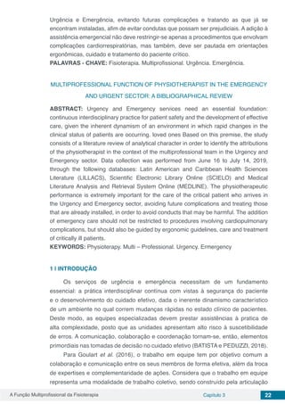 A Função Multiprofissional da Fisioterapia Capítulo 3 22
Urgência e Emergência, evitando futuras complicações e tratando as que já se
encontram instaladas, afim de evitar condutas que possam ser prejudiciais. A adição à
assistência emergencial não deve restringir-se apenas a procedimentos que envolvam
complicações cardiorrespiratórias, mas também, deve ser pautada em orientações
ergonômicas, cuidado e tratamento do paciente crítico.
PALAVRAS - CHAVE: Fisioterapia. Multiprofissional. Urgência. Emergência.
MULTIPROFESSIONAL FUNCTION OF PHYSIOTHERAPIST IN THE EMERGENCY
AND URGENT SECTOR: A BIBLIOGRAPHICAL REVIEW
ABSTRACT: Urgency and Emergency services need an essential foundation:
continuous interdisciplinary practice for patient safety and the development of effective
care, given the inherent dynamism of an environment in which rapid changes in the
clinical status of patients are occurring. loved ones Based on this premise, the study
consists of a literature review of analytical character in order to identify the attributions
of the physiotherapist in the context of the multiprofessional team in the Urgency and
Emergency sector. Data collection was performed from June 16 to July 14, 2019,
through the following databases: Latin American and Caribbean Health Sciences
Literature (LILLACS), Scientific Electronic Library Online (SCIELO) and Medical
Literature Analysis and Retrieval System Online (MEDLINE). The physiotherapeutic
performance is extremely important for the care of the critical patient who arrives in
the Urgency and Emergency sector, avoiding future complications and treating those
that are already installed, in order to avoid conducts that may be harmful. The addition
of emergency care should not be restricted to procedures involving cardiopulmonary
complications, but should also be guided by ergonomic guidelines, care and treatment
of critically ill patients.
KEYWORDS: Physioterapy. Multi – Professional. Urgency. Ermergency
1 | 	INTRODUÇÃO
Os serviços de urgência e emergência necessitam de um fundamento
essencial: a prática interdisciplinar contínua com vistas à segurança do paciente
e o desenvolvimento do cuidado efetivo, dada o inerente dinamismo característico
de um ambiente no qual correm mudanças rápidas no estado clínico de pacientes.
Deste modo, as equipes especializadas devem prestar assistências à pratica de
alta complexidade, posto que as unidades apresentam alto risco à suscetibilidade
de erros. A comunicação, colaboração e coordenação tornam-se, então, elementos
primordiais nas tomadas de decisão no cuidado efetivo (BATISTA e PEDUZZI, 2018).
Para Goulart et al. (2016), o trabalho em equipe tem por objetivo comum a
colaboração e comunicação entre os seus membros de forma efetiva, além da troca
de expertises e complementaridade de ações. Considera que o trabalho em equipe
representa uma modalidade de trabalho coletivo, sendo construído pela articulação
 
