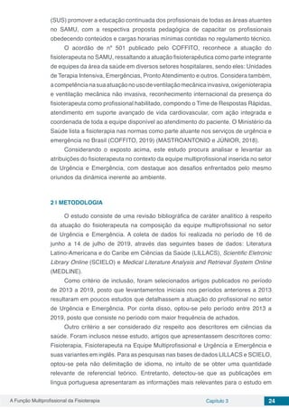 A Função Multiprofissional da Fisioterapia Capítulo 3 24
(SUS) promover a educação continuada dos profissionais de todas as áreas atuantes
no SAMU, com a respectiva proposta pedagógica de capacitar os profissionais
obedecendo conteúdos e cargas horarias mínimas contidas no regulamento técnico.
O acordão de nº 501 publicado pelo COFFITO, reconhece a atuação do
fisioterapeuta no SAMU, ressaltando a atuação fisioterapêutica como parte integrante
de equipes da área da saúde em diversos setores hospitalares, sendo eles: Unidades
de Terapia Intensiva, Emergências, Pronto Atendimento e outros. Considera também,
acompetêncianasuaatuaçãonousodeventilaçãomecânicainvasiva,oxigenioterapia
e ventilação mecânica não invasiva, reconhecimento internacional da presença do
fisioterapeuta como profissional habilitado, compondo o Time de Respostas Rápidas,
atendimento em suporte avançado de vida cardiovascular, com ação integrada e
coordenada de toda a equipe disponível ao atendimento do paciente. O Ministério da
Saúde lista a fisioterapia nas normas como parte atuante nos serviços de urgência e
emergência no Brasil (COFFITO, 2019) (MASTROANTONIO e JÚNIOR, 2018).
Considerando o exposto acima, este estudo procura analisar e levantar as
atribuições do fisioterapeuta no contexto da equipe multiprofissional inserida no setor
de Urgência e Emergência, com destaque aos desafios enfrentados pelo mesmo
oriundos da dinâmica inerente ao ambiente.
2 | 	METODOLOGIA
O estudo consiste de uma revisão bibliográfica de caráter analítico à respeito
da atuação do fisioterapeuta na composição da equipe multiprofissional no setor
de Urgência e Emergência. A coleta de dados foi realizada no período de 16 de
junho a 14 de julho de 2019, através das seguintes bases de dados: Literatura
Latino-Americana e do Caribe em Ciências da Saúde (LILLACS), Scientific Eletronic
Library Online (SCIELO) e Medical Literature Analysis and Retrieval System Online
(MEDLINE).
Como critério de inclusão, foram selecionados artigos publicados no período
de 2013 a 2019, posto que levantamentos iniciais nos períodos anteriores a 2013
resultaram em poucos estudos que detalhassem a atuação do profissional no setor
de Urgência e Emergência. Por conta disso, optou-se pelo período entre 2013 a
2019, posto que consiste no período com maior frequência de achados.
Outro critério a ser considerado diz respeito aos descritores em ciências da
saúde. Foram inclusos nesse estudo, artigos que apresentassem descritores como:
Fisioterapia, Fisioterapeuta na Equipe Multiprofissional e Urgência e Emergência e
suas variantes em inglês. Para as pesquisas nas bases de dados LILLACS e SCIELO,
optou-se pela não delimitação de idioma, no intuito de se obter uma quantidade
relevante de referencial teórico. Entretanto, detectou-se que as publicações em
língua portuguesa apresentaram as informações mais relevantes para o estudo em
 