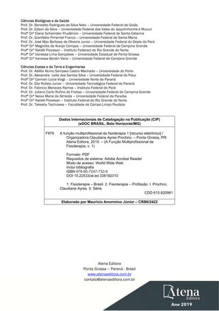  
Ciências Biológicas e da Saúde
Prof. Dr. Benedito Rodrigues da Silva Neto – Universidade Federal de Goiás
Prof. Dr. Edson da Silva – Universidade Federal dos Vales do Jequitinhonha e Mucuri
Profª Drª Elane Schwinden Prudêncio – Universidade Federal de Santa Catarina
Prof. Dr. Gianfábio Pimentel Franco – Universidade Federal de Santa Maria
Prof. Dr. José Max Barbosa de Oliveira Junior – Universidade Federal do Oeste do Pará
Profª Drª Magnólia de Araújo Campos – Universidade Federal de Campina Grande
Profª Drª Natiéli Piovesan – Instituto Federacl do Rio Grande do Norte
Profª Drª Vanessa Lima Gonçalves – Universidade Estadual de Ponta Grossa
Profª Drª Vanessa Bordin Viera – Universidade Federal de Campina Grande
Ciências Exatas e da Terra e Engenharias
Prof. Dr. Adélio Alcino Sampaio Castro Machado – Universidade do Porto
Prof. Dr. Alexandre Leite dos Santos Silva – Universidade Federal do Piauí
Profª Drª Carmen Lúcia Voigt – Universidade Norte do Paraná
Prof. Dr. Eloi Rufato Junior – Universidade Tecnológica Federal do Paraná
Prof. Dr. Fabrício Menezes Ramos – Instituto Federal do Pará
Prof. Dr. Juliano Carlo Rufino de Freitas – Universidade Federal de Campina Grande
Profª Drª Neiva Maria de Almeida – Universidade Federal da Paraíba
Profª Drª Natiéli Piovesan – Instituto Federal do Rio Grande do Norte
Prof. Dr. Takeshy Tachizawa – Faculdade de Campo Limpo Paulista
Dados Internacionais de Catalogação na Publicação (CIP)
(eDOC BRASIL, Belo Horizonte/MG)
F979 A função multiprofissional da fisioterapia 1 [recurso eletrônico] /
Organizadora Claudiane Ayres Prochno. – Ponta Grossa, PR:
Atena Editora, 2019. – (A Função Multiprofissional da
Fisioterapia; v. 1)
Formato: PDF
Requisitos de sistema: Adobe Acrobat Reader
Modo de acesso: World Wide Web
Inclui bibliografia
ISBN 978-85-7247-733-8
DOI 10.22533/at.ed.338192310
1. Fisioterapia – Brasil. 2. Fisioterapia – Profissão. I. Prochno,
Claudiane Ayres. II. Série.
CDD 615.820981
Elaborado por Maurício Amormino Júnior – CRB6/2422
Atena Editora
Ponta Grossa – Paraná - Brasil
www.atenaeditora.com.br
contato@atenaeditora.com.br
 