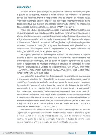 A Função Multiprofissional da Fisioterapia Capítulo 3 29
4 | 	DISCUSSÃO
Estudos afirmam que a atuação fisioterapêutica na equipe multidisciplinar gera
a quebra de paradigmas, trazendo a visão holística nas melhorias da qualidade
de vida dos pacientes. Porem a integralidade ainda se encontra de maneira pouco
vivenciada na atenção à saúde, ao passo que as equipes encontram barreiras diante
desse contexto, o que mantem uma atenção fragmentada, inferindo na importância
da concepção multiprofissional nesse serviço (PAIVA et al., 2017).
Umas das edições do Jornal da Associação Brasileira de Medicina de Urgência
e Emergência declarou o papel principal da fisioterapia na Urgência e Emergência, e
afirmou a fundamentação da sua atuação na equipe multiprofissional, observando que
antigamente nesse setor, apenas médicos, enfermeiros e técnicos de enfermagem
poderiam atuar. Entretanto, a medicina de Emergência e Urgência visa o diagnóstico,
tratamento imediato e prevenção de agravos das diversas patologias de todos os
sistemas, com o fisioterapeuta atuando na prevenção dos agravos e tratamento das
disfunções. (ALVES et al., 2016), (PAIVA et al., 2017).
O objetivo principal do fisioterapeuta consiste no atendimento e suporte
eficiente e rápido nas disfunções cardíacas e respiratórias, essencialmente nas
primeiras horas de internação, afim de evitar um possível agravamento do quadro
clínico e necessidade de intubação orotraqueal, utilização de ventilação mecânica
invasiva e evolução para a Unidade de Terapia Intensiva (UTI) (PICOLI et al. 2013),
(TAQUARY, ATAÍDE e VITORINO, 2013), (GONÇALVES, 2014), (VIEIRA et al. 2015),
(MASTROANTONI e JÚNIOR, 2017).
As atribuições especificas dos fisioterapeutas no atendimento na urgência
e emergência constam de: interpretação de exames complementares, suportes
ventilatórios (controle da ventilação mecânica, aspiração endotraqueal, montagem
da ventilação mecânica) oxigenioterapia, técnicas de fisioterapia respiratória
(compressão torácica, hiperinsuflação manual, bloqueio torácico e compressão
descompressão), manutenção de diversos sistemas corporais, bem como prevenção
e tratamento dos sistemas cardiorrespiratórios, cardiovascular e musculo esquelético.
A seleção de cada técnica depende em que situação o paciente se encontra no
momento do atendimento, assim como, do objetivo terapêutico. (BATISTA e PEDUZI,
2018), (ALMEIDA et al., 2017), (CONSELHO FEDERAL DE FISIOTERAPIA E
TERAPIA, OCUPACIONAL – COFFITO, 2017).
Os resultados da pesquisa indicam que a atuação fisioterapêutica no setor de
Urgência e Emergência são fundamentais nas tomadas de decisões de maneira rápida
e eficaz na melhora do quadro clínico do paciente, além de interferir, de maneira
positiva, na queda do tempo de internação hospitalar, reduções de transferências
para os hospitais e UTI´s, e evolução do uso de ventilação mecânica.
 