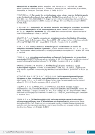 A Função Multiprofissional da Fisioterapia Capítulo 3 31
metropolitana de Belém-PA. Prática Hospitalar. Pará. nov-dez.n.102. Disponível em: <www.
researchgate.net/publication/290379437_Impacto_da_Fisioterapia_na_Reabilitacao_de_Pacientes_
Submetidos_a_Drenagem_Toracica>. Acesso: 01 de jul. de 2019;
FERNANDES, J. I. P. Percepção dos profissionais de saúde sobre a inserção do fisioterapeuta
no serviço de atendimento móvel de urgência (SAMU). Fisioterapia Brasil, [S.l.], v. 19, n. 5, p.
S242-S251, nov. 2018. ISSN 2526-9747. Disponível em: <https://portalatlanticaeditora.com.br/index.
php/fisioterapiabrasil/article/view/2629>. Acesso em: 07 ago. 2019. doi: http://dx.doi.org/10.33233/
fb.v19i5.2629;
GONÇALVES, A C. Perfil clínico dos pacientes atendidos pelo serviço de fisioterapia na unidade
de urgência e emergência de um hospital público de Minas Gerais. ASSOBRAFIR Ciência.
dez. n.5, v.3, págs.55-62. Disponível em: <http://www.uel.br/revistas/uel/index.php/rebrafis/article/
view/18166>. Acesso em: 12 de jul. de 2019;
GOULART, B. F. et al. Trabalho em equipe em unidade coronariana: facilidade e dificuldades.
Revista da Escola de Enfermagem. Minas Gerais, 2016, n.50, v. disponível em: <http://www.scielo.br/
pdf/reeusp/v50n3/pt_0080-6234-reeusp-50-03-0482.pdf>. Acesso em: 02 de jul. 2019;
PAIVA, D. R. et al. Inserção e atuação de fisioterapeutas residentes em um serviço de
emergência hospitalar: relato de experiencia. Journals Bahiana. Bahia, mai, 2017, n.7, v.2, p.255-
260. Disponível em: <www.bahiana.edu.br/index.php/fisioterapia/article/view/1351>. Acesso em: 03 de
jul. de 2019;
PICOLI, A. l. et al. Indicações para inserção de profissionais fisioterapeutas em uma unidade
emergência. ASSOBRAFIR Ciência. abr. n.4 v.1 págs. 31-41. 2013.Disponível em:<http://www.uel.br/
revistas/uel/index.php/rebrafis/article/view/13412/12758>. Acesso em: 30 de jun. de 2019;
MASTROANTONIO, E. M; JÚNIOR, L. A. M. O fisioterapeuta como membro da equipe
multidisciplinar no pronto socorro. Journal Health Sci. 2018, n.20, v.9, p.34-39. Disponível em:
<http://revista.pgsskroton.com.br/index.php/JHealthSci/article/view/4296 >. Acesso em: 30 de jun. de
2019;
RODRIGUES, M. A. D; SETTE, R. D. T; NETO, C. D. M. Perfil dos pacientes atendidos pela
fisioterapia na área vermelha em uma unidade de pronto atendimento. Temas em Saúde.
João Pessoa, 2019, n.1, v.19, p.281-297. Disponível em:<http://temasemsaude.com/wp-content/
uploads/2019/01/19119.pdf>. Acesso em: 02 de jul. de 2019;
TAQUARY, S. A. dos S.; ATAÍDE, D. S.; VITORINO, P. V. de O. Perfil clínico e atuação
fisioterapêutica em pacientes atendidos na emergência pediátrica de um hospital público de
Goiás. Fisioterapia e Pesquisa. Goiânia, fev. 2013. n.20 v.3 págs. 262-267. Disponível em: <http://
www.scielo.br/scielo.php?pid=S180929502013000300011&script=sci_abstract&tlng=pt>. Acesso em:
01 de jul. de 2019;
VIEIRA, M. S. et al. Perfil epidemiológico dos pacientes com doenças cardiovasculares e
pulmonares atendidos em uma UPA (unidade de pronto atendimento). Movimento e Saúde.
abr/mai/jun. 2015 n.2 v.7. Disponível em:<www.inspirar.com.br/revista/perfil-epidemiologico-dos-
pacientes-com-doencas-cardiovasculares-e-pumonares-atendidos-em-uma-upa-unidade-de-pronto-
atendimento>. Acesso em: 01 de jul. de 2019.
 