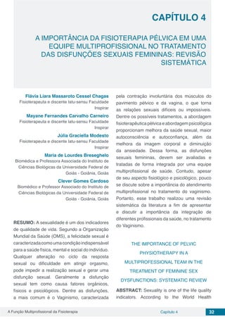 A Função Multiprofissional da Fisioterapia Capítulo 4 32
A IMPORTÂNCIA DA FISIOTERAPIA PÉLVICA EM UMA
EQUIPE MULTIPROFISSIONAL NO TRATAMENTO
DAS DISFUNÇÕES SEXUAIS FEMININAS: REVISÃO
SISTEMÁTICA
CAPÍTULO 4
Flávia Liara Massaroto Cessel Chagas
Fisioterapeuta e discente latu-sensu Faculdade
Inspirar
Mayane Fernandes Carvalho Carneiro
Fisioterapeuta e discente latu-sensu Faculdade
Inspirar
Júlia Graciella Modesto
Fisioterapeuta e discente latu-sensu Faculdade
Inspirar
Maria de Lourdes Breseghelo
Biomédica e Professora Associada do Instituto de
Ciências Biológicas da Universidade Federal de
Goiás - Goiânia, Goiás
Clever Gomes Cardoso
Biomédico e Professor Associado do Instituto de
Ciências Biológicas da Universidade Federal de
Goiás - Goiânia, Goiás
RESUMO: A sexualidade é um dos indicadores
de qualidade de vida. Segundo a Organização
Mundial da Saúde (OMS), a felicidade sexual é
caracterizadacomoumacondiçãoindispensável
para a saúde física, mental e social do indivíduo.
Qualquer alteração no ciclo da resposta
sexual ou dificuldade em atingir orgasmo,
pode impedir a realização sexual e gerar uma
disfunção sexual. Geralmente a disfunção
sexual tem como causa fatores orgânicos,
físicos e psicológicos. Dentre as disfunções,
a mais comum é o Vaginismo, caracterizada
pela contração involuntária dos músculos do
pavimento pélvico e da vagina, o que torna
as relações sexuais difíceis ou impossíveis.
Dentre os possíveis tratamentos, a abordagem
fisioterapêuticapélvicaeabordagempsicológica
proporcionam melhora da saúde sexual, maior
autoconsciência e autoconfiança, além da
melhora da imagem corporal e diminuição
da ansiedade. Dessa forma, as disfunções
sexuais femininas, devem ser avaliadas e
tratadas de forma integrada por uma equipe
multiprofissional de saúde. Contudo, apesar
de seu aspecto fisiológico e psicológico, pouco
se discute sobre a importância do atendimento
multiprofissional no tratamento do vaginismo.
Portanto, esse trabalho realizou uma revisão
sistemática da literatura a fim de apresentar
e discutir a importância da integração de
diferentes profissionais da saúde, no tratamento
do Vaginismo.
THE IMPORTANCE OF PELVIC
PHYSIOTHERAPY IN A
MULTIPROFESSIONAL TEAM IN THE
TREATMENT OF FEMININE SEX
DYSFUNCTIONS: SYSTEMATIC REVIEW
ABSTRACT: Sexuality is one of the life quality
indicators. According to the World Health
 