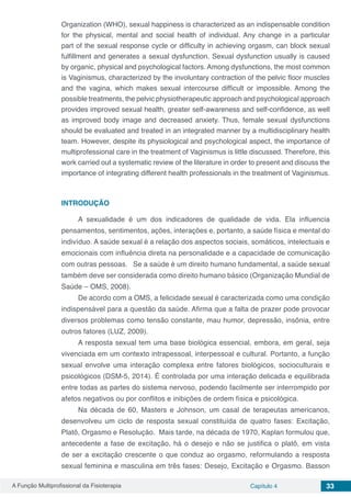 A Função Multiprofissional da Fisioterapia Capítulo 4 33
Organization (WHO), sexual happiness is characterized as an indispensable condition
for the physical, mental and social health of individual. Any change in a particular
part of the sexual response cycle or difficulty in achieving orgasm, can block sexual
fulfillment and generates a sexual dysfunction. Sexual dysfunction usually is caused
by organic, physical and psychological factors. Among dysfunctions, the most common
is Vaginismus, characterized by the involuntary contraction of the pelvic floor muscles
and the vagina, which makes sexual intercourse difficult or impossible. Among the
possible treatments, the pelvic physiotherapeutic approach and psychological approach
provides improved sexual health, greater self-awareness and self-confidence, as well
as improved body image and decreased anxiety. Thus, female sexual dysfunctions
should be evaluated and treated in an integrated manner by a multidisciplinary health
team. However, despite its physiological and psychological aspect, the importance of
multiprofessional care in the treatment of Vaginismus is little discussed. Therefore, this
work carried out a systematic review of the literature in order to present and discuss the
importance of integrating different health professionals in the treatment of Vaginismus.
INTRODUÇÃO
A sexualidade é um dos indicadores de qualidade de vida. Ela influencia
pensamentos, sentimentos, ações, interações e, portanto, a saúde física e mental do
indivíduo. A saúde sexual é a relação dos aspectos sociais, somáticos, intelectuais e
emocionais com influência direta na personalidade e a capacidade de comunicação
com outras pessoas.   Se a saúde é um direito humano fundamental, a saúde sexual
também deve ser considerada como direito humano básico (Organização Mundial de
Saúde – OMS, 2008).
De acordo com a OMS, a felicidade sexual é caracterizada como uma condição
indispensável para a questão da saúde. Afirma que a falta de prazer pode provocar
diversos problemas como tensão constante, mau humor, depressão, insônia, entre
outros fatores (LUZ, 2009).
A resposta sexual tem uma base biológica essencial, embora, em geral, seja
vivenciada em um contexto intrapessoal, interpessoal e cultural. Portanto, a função
sexual envolve uma interação complexa entre fatores biológicos, socioculturais e
psicológicos (DSM-5, 2014). É controlada por uma interação delicada e equilibrada
entre todas as partes do sistema nervoso, podendo facilmente ser interrompido por
afetos negativos ou por conflitos e inibições de ordem física e psicológica.
Na década de 60, Masters e Johnson, um casal de terapeutas americanos,
desenvolveu um ciclo de resposta sexual constituída de quatro fases: Excitação,
Platô, Orgasmo e Resolução.  Mais tarde, na década de 1970, Kaplan formulou que,
antecedente a fase de excitação, há o desejo e não se justifica o platô, em vista
de ser a excitação crescente o que conduz ao orgasmo, reformulando a resposta
sexual feminina e masculina em três fases: Desejo, Excitação e Orgasmo. Basson
 