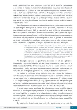 A Função Multiprofissional da Fisioterapia Capítulo 4 34
(2002) apresentou uma nova alternativa à resposta sexual feminina, considerando
a sequência do modelo tradicional tetrafásico (modelo circular da resposta sexual)
aplicável apenas às mulheres no início do relacionamento sexual. O modelo enfatiza
que as mulheres valorizam mais a intimidade do que propriamente a estimulação
sexual física. Muitas mulheres iniciam o ato sexual, com neutralidade, sem suficiente
entusiasmo e interesse, desejando apenas aproximação física e carinho, e quando
isso ocorre, ela vai experimentando satisfação emocional e se tornando disponível e
desperta para o sexo.
As disfunções sexuais fazem parte das síndromes comportamentais associadas
às perturbações fisiológicas e fatores físicos (F50-F59), prescritas no Código
Internacional das Doenças (CID-10, capítulo 5). A partir de 2014, a quinta edição do
Manual Diagnóstico e Estatístico de transtornos mentais (DSM-V) entrou em vigor e
trouxe mudanças na classificação e critérios diagnósticos dos distúrbios sexuais. As
disfunções sexuais passaram a ser distinguidas quanto ao gênero; as dificuldades
de desejo e excitação femininas foram condensadas em uma única categoria, assim
como Dispareunia e Vaginismo, que agora representam uma única disfunção:
“302.76 Transtorno da Dor Gênito-Pélvica/Penetração - Dificuldade persistente
ou recorrente com um (ou mais) dos seguintes: 1)Penetração Vaginal durante
a relaçãosexual; 2) Dor Vulvovaginal ou pélvica intensa durante relação sexual
vaginal ou nas tentativas de penetração; 3)Medo ou ansiedade intensa de dor
vulvovaginais ou pélvicas em antecipação a, durante ou como resultado de
penetração vaginal; 4)Tensão ou contração acentuada dos músculos do Assoalho
Pélvico durante tentativas de penetração vaginal. Os sintomas persistem por um
período de seis meses e causam sofrimento significativo na mulher”.
As disfunções sexuais são geralmente causadas por fatores orgânicos e
psicológicos, o tratamento deve ser feito de forma multidisciplinar (MARQUES et al,
2008). Lucas et al (2010), afirmaram que as disfunções sexuais femininas têm um
percentual alto, porém grande parte das mulheres não procuram ajuda médica, por
vergonha, por frustração ou por falhas nas tentativas de tratamento anteriores.
Na mulher, a disfunção sexual mais comum é conhecida por vaginismo,
caracterizada pela contração involuntária dos músculos do pavimento pélvico e da
vagina, o que torna as relações sexuais difíceis ou impossíveis. O vaginismo tende
a ser um problema psicossomático, ou seja, apenas de uma elevada porcentagem
de casos, a etiologia parece estar relacionada com problemas psicológicos, a reação
espasmódica impeditiva da penetração é física (CARVALHO et al, 2015).
A tensão ou contração acentuada dos músculos do assoalho pélvico durante
tentativas de penetração vaginal pode variar de espasmos semelhantes a um reflexo
do assoalho pélvico em resposta às tentativas de penetração a proteção muscular. A
caracterização e a avaliação de disfunção no assoalho pélvico são geralmente feitas
com mais eficiência por um ginecologista ou por um fisioterapeuta da área pélvica
(DSM-5).
Os tratamentos terapêuticos atualmente vêm aumentando o interesse das
 