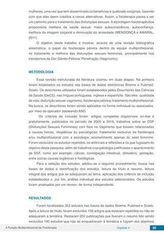 A Função Multiprofissional da Fisioterapia Capítulo 4 35
mulheres, uma vez que tem disseminado os benefícios e quebrado estigmas, fazendo
com que elas deem créditos a novas alternativas. Assim, a fisioterapia passa a ser
um caminho para o tratamento das disfunções sexuais. A abordagem fisioterapêutica
proporciona melhora da saúde sexual, maior autoconsciência, autoconfiança,
melhora da imagem corporal e diminuição da ansiedade (MENDONÇA e AMARAL,
2011).
O objetivo deste trabalho é mostrar, através de uma revisão bibliográfica
sistemática, o papel da fisioterapia pélvica dentro da equipe multiprofissional,
no tratamento e melhora das disfunções sexuais femininas, principalmente nos
transtornos da Dor Gênito-Pélvica/ Penetração (Vaginismo).
METODOLOGIA
Essa revisão estruturada da literatura ocorreu em duas etapas. Na primeira
foram localizados os estudos nas bases de dados eletrônicas Bireme e Pubmed.
Scielo. Os descritores utilizados foram estabelecidos pelos Descritores das Ciências
da Saúde (DeCS), nas línguas portuguesa, inglesa e espanhola. São eles: qualidade
de vida; disfunção sexual; vaginismo; fisioterapia pélvica; tratamento multiprofissional.
Na busca, os descritores foram sendo aplicados na forma individual ou associados,
por meio do operador booleando AND.
	Os critérios de inclusão foram: artigos completos disponíveis on-line e
gratuitamente, publicados no período de 2005 a 2018, trabalhos sobre as DSF
(Disfunções Sexuais Femininas) com foco no Vaginismo que fossem relacionadas
a causas físicas, idiopáticas ou psicológicas; tratamento exclusivo da fisioterapia
e/ou multiprofissional com a psicologia; acometimento apenas do sexo feminino.
Foram excluídos os estudos repetidos, os editoriais e reflexões e os que fugissem do
objetivo desta pesquisa, além de trabalhos cuja patologia justificasse o aparecimento
da DSF, como por exemplo: câncer, constipação intestinal, climatério, gestação,
entre outras causas orgânicas e fisiológicas.
Para a seleção dos estudos, adotou-se o seguinte procedimento: busca nas
bases de dados e identificação dos estudos, leitura do título e resumo, leitura
integral dos artigos que se adequavam ao tema, aplicação dos critérios de inclusão
estabelecidos e, por fim, análise individual dos estudos selecionados. Os estudos
foram analisados por um revisor, de forma independente.
RESULTADOS
Foram localizados 352 estudos nas bases de dados Bireme, Pubmed e Scielo.
Após a leitura do título, foram excluídos 150 artigos que estavam repetidos ou não se
adequaram à temática. Restaram 202 publicações que tiveram o resumo lido sendo
excluídos 100 estudos que não se enquadravam à temática e fugiam dos objetivos
 