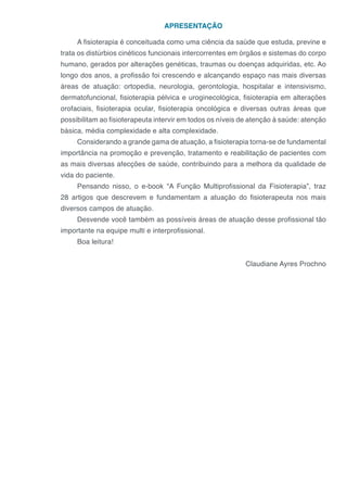 APRESENTAÇÃO
A fisioterapia é conceituada como uma ciência da saúde que estuda, previne e
trata os distúrbios cinéticos funcionais intercorrentes em órgãos e sistemas do corpo
humano, gerados por alterações genéticas, traumas ou doenças adquiridas, etc. Ao
longo dos anos, a profissão foi crescendo e alcançando espaço nas mais diversas
áreas de atuação: ortopedia, neurologia, gerontologia, hospitalar e intensivismo,
dermatofuncional, fisioterapia pélvica e uroginecológica, fisioterapia em alterações
orofaciais, fisioterapia ocular, fisioterapia oncológica e diversas outras áreas que
possibilitam ao fisioterapeuta intervir em todos os níveis de atenção à saúde: atenção
básica, média complexidade e alta complexidade.
Considerando a grande gama de atuação, a fisioterapia torna-se de fundamental
importância na promoção e prevenção, tratamento e reabilitação de pacientes com
as mais diversas afecções de saúde, contribuindo para a melhora da qualidade de
vida do paciente.
Pensando nisso, o e-book “A Função Multiprofissional da Fisioterapia”, traz
28 artigos que descrevem e fundamentam a atuação do fisioterapeuta nos mais
diversos campos de atuação.
Desvende você também as possíveis áreas de atuação desse profissional tão
importante na equipe multi e interprofissional.
Boa leitura!
Claudiane Ayres Prochno
 