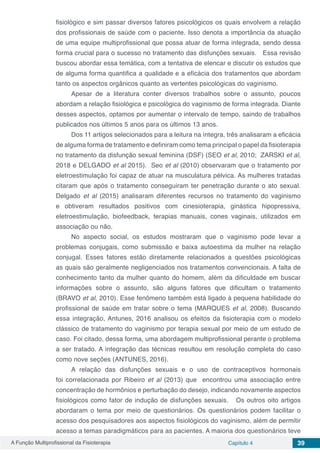 A Função Multiprofissional da Fisioterapia Capítulo 4 39
fisiológico e sim passar diversos fatores psicológicos os quais envolvem a relação
dos profissionais de saúde com o paciente. Isso denota a importância da atuação
de uma equipe multiprofissional que possa atuar de forma integrada, sendo dessa
forma crucial para o sucesso no tratamento das disfunções sexuais. Essa revisão
buscou abordar essa temática, com a tentativa de elencar e discutir os estudos que
de alguma forma quantifica a qualidade e a eficácia dos tratamentos que abordam
tanto os aspectos orgânicos quanto as vertentes psicológicas do vaginismo.
Apesar de a literatura conter diversos trabalhos sobre o assunto, poucos
abordam a relação fisiológica e psicológica do vaginismo de forma integrada. Diante
desses aspectos, optamos por aumentar o intervalo de tempo, saindo de trabalhos
publicados nos últimos 5 anos para os últimos 13 anos.
Dos 11 artigos selecionados para a leitura na íntegra, três analisaram a eficácia
de alguma forma de tratamento e definiram como tema principal o papel da fisioterapia
no tratamento da disfunção sexual feminina (DSF) (SEO et al, 2010; ZARSKI et al,
2018 e DELGADO et al 2015). Seo et al (2010) observaram que o tratamento por
eletroestimulação foi capaz de atuar na musculatura pélvica. As mulheres tratadas
citaram que após o tratamento conseguiram ter penetração durante o ato sexual.
Delgado et al (2015) analisaram diferentes recursos no tratamento do vaginismo
e obtiveram resultados positivos com cinesioterapia, ginástica hipopressiva,
eletroestimulação, biofeedback, terapias manuais, cones vaginais, utilizados em
associação ou não.
No aspecto social, os estudos mostraram que o vaginismo pode levar a
problemas conjugais, como submissão e baixa autoestima da mulher na relação
conjugal. Esses fatores estão diretamente relacionados a questões psicológicas
as quais são geralmente negligenciados nos tratamentos convencionais. A falta de
conhecimento tanto da mulher quanto do homem, além da dificuldade em buscar
informações sobre o assunto, são alguns fatores que dificultam o tratamento
(BRAVO et al, 2010). Esse fenômeno também está ligado à pequena habilidade do
profissional de saúde em tratar sobre o tema (MARQUES et al, 2008). Buscando
essa integração, Antunes, 2016 analisou os efeitos da fisioterapia com o modelo
clássico de tratamento do vaginismo por terapia sexual por meio de um estudo de
caso. Foi citado, dessa forma, uma abordagem multiprofissional perante o problema
a ser tratado. A integração das técnicas resultou em resolução completa do caso
como nove seções (ANTUNES, 2016).
A relação das disfunções sexuais e o uso de contraceptivos hormonais
foi correlacionada por Ribeiro et al (2013) que encontrou uma associação entre
concentração de hormônios e perturbação do desejo, indicando novamente aspectos
fisiológicos como fator de indução de disfunções sexuais. Os outros oito artigos
abordaram o tema por meio de questionários. Os questionários podem facilitar o
acesso dos pesquisadores aos aspectos fisiológicos do vaginismo, além de permitir
acesso a temas paradigmáticos para as pacientes. A maioria dos questionários teve
 