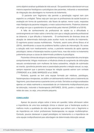 A Função Multiprofissional da Fisioterapia Capítulo 4 40
como objetivo analisar qualidade de vida sexual. Os questionários abordavam em sua
maioria aspectos fisiológicos e psicológicos das pacientes, indicando a necessidade
de integração das abordagens no momento do tratamento.
O paciente com Vaginismo não permite a penetração vaginal nem com
espectro ou unidigital. Talvez seja por isso que os profissionais da saúde buscam a
avaliação em forma de questionário: são fáceis de aplicar, menor custo, respostas
mais fidedigna da paciente indagada, e maior autoconhecimento. Podemos observar
um artigo em que o questionário foi preenchido pela internet (ZARSKI et al 2018).
A falta de conhecimento do profissional de saúde ou a dificuldade e
constrangimento em tratar sobre o tema faz com que a relação paciente-profissional
se distancie, o que dificulta o tratamento. O conhecimento de diversas áreas de
atuação de determinada disfunção pode auxiliar muito na escolha do tratamento.
O vaginismo possui causas multifatoriais. Portanto, assim como afirma Bravo et al
(2010), identificando a causa do problema facilita o plano de intervenção. Às vezes
a solução está num medicamento; outras, a paciente necessita de apoio apenas
psicológico; talvez a fisioterapia resolva a parte física, mas não evolui no tratamento
justamente porque a causa de determinado problema é psicológica.
Pacientes vítimas de estupro ou problemas conjugais necessitam de uma terapia
comportamental. Artigos mostraram a influência direta do surgimento de disfunções
sexuais correlacionado com mulheres de baixa autoestima, relação de submissão
ao marido, ignorância perante sexo e passividade perante a relação sexual, ou seja,
sempre esperam que o parceiro busque ter relação quando estiver com vontade
(TRINDADE et al, 2008; MARQUES et al, 2008).
Portanto, quando se tem uma equipe formada por médicos, psicólogos,
fisioterapeutas e terapeutas, se obtêm um delineamento melhor para o tratamento do
Vaginismo, pois observamos o paciente como um todo. De todos os artigos analisados
apenas um relata realmente a necessidade de um tratamento multiprofissional para
tal disfunção, incluindo o fisioterapeuta (ANTUNES, 2016), porém o trabalho é um
relato de caso, ou seja, uma amostra pequena.
CONCLUSÃO
Apesar de poucos artigos sobre o tema em questão; todos afirmaram sobre
a importância de uma boa avaliação clínica e citaram que a fisioterapia auxilia e
melhora muito a qualidade de vida das pacientes que sofrem com o Vaginismo e
da importância em incluir profissionais fisioterapeutas na equipe multidisciplinar.
Contudo, poucos destacam o papel psicológico no tratamento e a importância de
uma equipe multiprofissional para abordagem de determinada disfunção sexual.
 