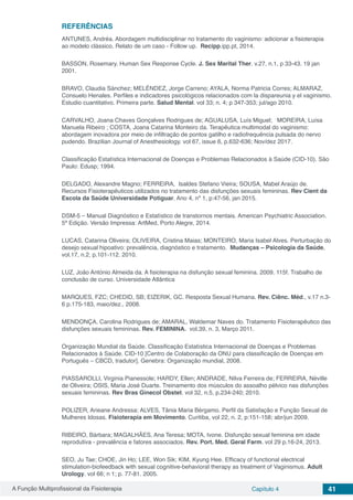A Função Multiprofissional da Fisioterapia Capítulo 4 41
REFERÊNCIAS
ANTUNES, Andréa. Abordagem multidisciplinar no tratamento do vaginismo: adicionar a fisioterapia
ao modelo clássico. Relato de um caso - Follow up. Recipp.ipp.pt, 2014.
BASSON, Rosemary. Human Sex Response Cycle. J. Sex Marital Ther. v.27, n.1, p 33-43. 19 jan
2001.
BRAVO, Claudia Sánchez; MELÉNDEZ, Jorge Carreno; AYALA, Norma Patricia Corres; ALMARAZ,
Consuelo Henales. Perfiles e indicadores psicológicos relacionados com la dispareunia y el vaginismo.
Estudio cuantitativo. Primeira parte. Salud Mental. vol 33; n. 4; p 347-353; jul/ago 2010.
CARVALHO, Joana Chaves Gonçalves Rodrigues de; AGUALUSA, Luís Miguel; MOREIRA, Luísa
Manuela Ribeiro ; COSTA, Joana Catarina Monteiro da. Terapêutica multimodal do vaginismo:
abordagem inovadora por meio de infiltração de pontos gatilho e radiofrequência pulsada do nervo
pudendo. Brazilian Journal of Anesthesiology. vol 67, issue 6, p.632-636; Nov/dez 2017.
Classificação Estatística Internacional de Doenças e Problemas Relacionados à Saúde (CID-10). São
Paulo: Edusp; 1994.
DELGADO, Alexandre Magno; FERREIRA, Isaldes Stefano Vieira; SOUSA, Mabel Araújo de.
Recursos Fisioterapêuticos utilizados no tratamento das disfunções sexuais femininas. Rev Cient da
Escola da Saúde Universidade Potiguar. Ano 4, nº 1, p:47-56, jan 2015.
DSM-5 – Manual Diagnóstico e Estatístico de transtornos mentais. American Psychiatric Association.
5ª Edição. Versão Impressa: ArtMed, Porto Alegre, 2014.
LUCAS, Catarina Oliveira; OLIVEIRA, Cristina Maias; MONTEIRO, Maria Isabel Alves. Perturbação do
desejo sexual hipoativo: prevalência, diagnóstico e tratamento. Mudanças – Psicologia da Saúde,
vol.17, n.2, p.101-112. 2010.
LUZ, João António Almeida da. A fisioterapia na disfunção sexual feminina. 2009. 115f. Trabalho de
conclusão de curso. Universidade Atlântica
MARQUES, FZC; CHEDID, SB; EIZERIK, GC. Resposta Sexual Humana. Rev. Ciênc. Méd., v.17 n.3-
6 p.175-183, maio/dez., 2008.
MENDONÇA, Carolina Rodrigues de; AMARAL, Waldemar Naves do. Tratamento Fisioterapêutico das
disfunções sexuais femininas. Rev. FEMININA. vol.39, n. 3, Março 2011.
Organização Mundial da Saúde. Classificação Estatística Internacional de Doenças e Problemas
Relacionados à Saúde. CID-10 [Centro de Colaboração da ONU para classificação de Doenças em
Português – CBCD, tradutor]. Genebra: Organização mundial, 2008.
PIASSAROLLI, Virginia Pianessole; HARDY, Ellen; ANDRADE, Nilva Ferreira de; FERREIRA, Néville
de Oliveira; OSIS, Maria José Duarte. Treinamento dos músculos do assoalho pélvico nas disfunções
sexuais femininas. Rev Bras Ginecol Obstet. vol 32, n.5, p.234-240; 2010.
POLIZER, Arieane Andressa; ALVES, Tânia Maria Bérgamo. Perfil da Satisfação e Função Sexual de
Mulheres Idosas. Fisioterapia em Movimento. Curitiba, vol 22, n. 2, p:151-158; abr/jun 2009.
RIBEIRO, Bárbara; MAGALHÃES, Ana Teresa; MOTA, Ivone. Disfunção sexual feminina em idade
reprodutiva - prevalência e fatores associados. Rev. Port. Med. Geral Farm. vol 29 p.16-24, 2013.
SEO, Ju Tae; CHOE, Jin Ho; LEE, Won Sik; KIM, Kyung Hee. Efficacy of functional electrical
stimulation-biofeedback with sexual cognitive-behavioral therapy as treatment of Vaginismus. Adult
Urology. vol 66; n 1; p. 77-81. 2005.
 