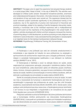 A Função Multiprofissional da Fisioterapia Capítulo 5 44
IN PHYSIOTHERAPY
ABSTRACT: This paper aims to report the experience from physical therapy students
in a social project titled “Adopt A Smile”, in the city of Belém-PA. The activities were
developed on children public schools. Educational recreational activities, anamnesis
and multiprofessional therapeutic intervention, informative lectures to family members
and donations of toys and books were carried out. The experience showed that the
social extension project contributed significantly to the professional training of the
academics, due to the opportunitiy of practice and improvement of theoretical and
practical knowledge, related to the capacity of identify therapeutic intervention needs,
providing a humanized view of the individual experience with a multiprofessional
team and to point out the importance of the physiotherapist in the school health. In
addition, activities developed with children and their caregivers increased the chances
of preventing delays in child development, as well as promoting an early diagnosis and
treatment in cases of disorders. It was concluded that the participation in social projects
is an important factor for the training of professionals in physical therapy.
KEYWORDS: Physiotherapy; Professional Training; Kid; Humanization of care;
1 | 	INTRODUÇÃO
A Fisioterapia é uma profissão que está em constante amadurecimento e
consolidação e que depende do trabalho de seus profissionais na ampliação e
aprimoramento de conhecimentos disponíveis para a atuação profissional, visando
integrar à sociedade fisioterapeutas qualificados e que ofereçam os melhores
serviços (MARIOTTI et al., 2017)
O fisioterapeuta é habilitado a atuar na atenção básica em saúde, sendo
responsável por proporcionar educação, prevenção e assistência coletiva. Dentro
de suas competências, pode desenvolver ações em diferentes grupos (mulheres,
idosos, homens, crianças e gestantes), nas quais fornece orientações e informações
básicas de saúde, trabalha a conscientização e incentiva hábitos saudáveis, além de
estimular a participação da comunidade na saúde coletiva (DAVID 2013).
Diante do avançado processo de desenvolvimento na área da saúde, há cada
vez mais a necessidade de humanizar o atendimento fisioterapêutico por meio da
sensibilização e preparação dos profissionais de saúde, que têm uma formação
acadêmica, essencialmente tecnicista (SILVA; SILVEIRA, 2011). Sendo assim, como
qualquer outro profissional que atua nessa área, o fisioterapeuta precisa reconhecer
o ser humano na sua integridade e singularidade e ter consciência do seu papel
frente àqueles que o procuram (CONDRADE 2010).
Pesquisas realizadas na área da fisioterapia e de outras profissões demonstram
que a humanização interfere positivamente nas intervenções fisioterapêuticas
(GUEDES 2016), e isso pode ser constatado em ações com finalidades terapêuticas,
que são desenvolvidas por grupos de pessoas. Esses grupos elaboram estratégias
 