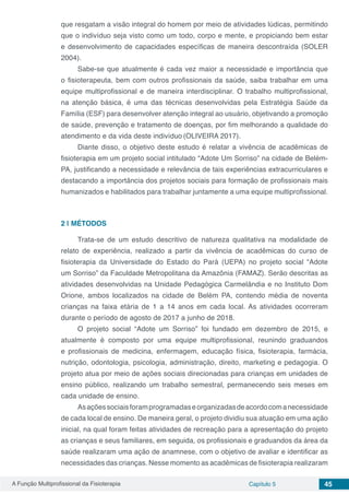 A Função Multiprofissional da Fisioterapia Capítulo 5 45
que resgatam a visão integral do homem por meio de atividades lúdicas, permitindo
que o indivíduo seja visto como um todo, corpo e mente, e propiciando bem estar
e desenvolvimento de capacidades específicas de maneira descontraída (SOLER
2004).
Sabe-se que atualmente é cada vez maior a necessidade e importância que
o fisioterapeuta, bem com outros profissionais da saúde, saiba trabalhar em uma
equipe multiprofissional e de maneira interdisciplinar. O trabalho multiprofissional,
na atenção básica, é uma das técnicas desenvolvidas pela Estratégia Saúde da
Família (ESF) para desenvolver atenção integral ao usuário, objetivando a promoção
de saúde, prevenção e tratamento de doenças, por fim melhorando a qualidade do
atendimento e da vida deste indivíduo (OLIVEIRA 2017).
Diante disso, o objetivo deste estudo é relatar a vivência de acadêmicas de
fisioterapia em um projeto social intitulado “Adote Um Sorriso” na cidade de Belém-
PA, justificando a necessidade e relevância de tais experiências extracurriculares e
destacando a importância dos projetos sociais para formação de profissionais mais
humanizados e habilitados para trabalhar juntamente a uma equipe multiprofissional.
2 | 	MÉTODOS
Trata-se de um estudo descritivo de natureza qualitativa na modalidade de
relato de experiência, realizado a partir da vivência de acadêmicas do curso de
fisioterapia da Universidade do Estado do Pará (UEPA) no projeto social “Adote
um Sorriso” da Faculdade Metropolitana da Amazônia (FAMAZ). Serão descritas as
atividades desenvolvidas na Unidade Pedagógica Carmelândia e no Instituto Dom
Orione, ambos localizados na cidade de Belém PA, contendo média de noventa
crianças na faixa etária de 1 a 14 anos em cada local. As atividades ocorreram
durante o período de agosto de 2017 a junho de 2018.
O projeto social “Adote um Sorriso” foi fundado em dezembro de 2015, e
atualmente é composto por uma equipe multiprofissional, reunindo graduandos
e profissionais de medicina, enfermagem, educação física, fisioterapia, farmácia,
nutrição, odontologia, psicologia, administração, direito, marketing e pedagogia. O
projeto atua por meio de ações sociais direcionadas para crianças em unidades de
ensino público, realizando um trabalho semestral, permanecendo seis meses em
cada unidade de ensino.
Asaçõessociaisforamprogramadaseorganizadasdeacordocomanecessidade
de cada local de ensino. De maneira geral, o projeto dividiu sua atuação em uma ação
inicial, na qual foram feitas atividades de recreação para a apresentação do projeto
as crianças e seus familiares, em seguida, os profissionais e graduandos da área da
saúde realizaram uma ação de anamnese, com o objetivo de avaliar e identificar as
necessidades das crianças. Nesse momento as acadêmicas de fisioterapia realizaram
 