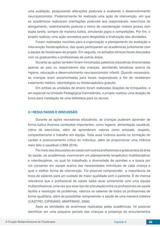 A Função Multiprofissional da Fisioterapia Capítulo 5 46
uma avaliação, pesquisando alterações posturais e avaliando o desenvolvimento
neuropsicomotor. Posteriormente foi realizada uma ação de intervenção, em que
as acadêmicas realizaram orientações posturais aos responsáveis, exercícios de
alongamento, realinhamento postural e treino de coordenação motora grossa com
dupla tarefa, sempre de maneira lúdica, simulando jogos e competições. Por fim, o
projeto realizou uma ação recreativa para despedida e finalização das atividades.
Foram realizadas reuniões para a organização e planejamento da avaliação e
intervenção fisioterapêutica, das quais participaram as acadêmicas juntamente com
a equipe de fisioterapia do projeto. Em seguida, os achados clínicos foram discutidos
com os graduandos e profissionais de outras áreas.
Durante as ações também foram ministradas palestras educativas direcionadas
apenas ao pais ou responsáveis das crianças, abordando temáticas acerca de
higiene, educação e desenvolvimento neuropsicomotor infantil. Quando necessário,
as crianças eram encaminhadas para locais responsáveis a fim de receberem
tratamento médico, odontológico ou fisioterapêutico gratuito.
Em ambas as unidades de ensino foram realizadas doações de brinquedos, e
em especial na Unidade Pedagógica Carmelândia, o projeto realizou uma doação de
livros para instalação de uma biblioteca para os alunos.
3 | 	RESULTADOS E DISCUSSÃO
Durante as ações recreativas educativas, as crianças puderam aprender de
forma lúdica diversos conteúdos importantes, como higiene, alimentação saudável,
rotina de exercícios, além de aprenderem valores como amizade, respeito,
companheirismo e trabalho em equipe. Toda essa vivência auxilia na formação do
caráter e posicionamento crítico do indivíduo, além de proporcionar uma infância
mais feliz e saudável (LIMA 2016).
Por meio das discussões de casos com outros profissionais e graduandos da área
da saúde, as acadêmicas vivenciaram um planejamento terapêutico multidisciplinar
e interdisciplinar, no qual foi trabalhado a diversidade de opiniões e a busca por
um consenso em equipe acerca das necessidades individuais de cada criança e
qual a melhor forma de intervenção. Foi possível compreender a importância da
troca de saberes para um cuidado de maior qualidade com o paciente. É de imensa
relevância que o profissional de saúde saiba atuar juntamente com uma equipe
multiprofissional, uma vez que esse tipo de articulação entre os profissionais da saúde
facilita a resolução de problemas, valoriza os saberes de todos os profissionais de
forma igualitária, além de possibilitar compreender a saúde de uma maneira coletiva
(CASTRO; CIPRIANO; MARTINHO, 2006)
Após as atividades de anamnese realizadas pelas acadêmicas, foi possível
identificar em uma pequena parcela das crianças a presença de encurtamentos
 