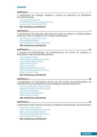 SUMÁRIO
SUMÁRIO
CAPÍTULO 1.................................................................................................................1
A FISIOTERAPIA NA ATENÇÃO PRIMÁRIA À SAÚDE NO CONTEXTO DA RESIDÊNCIA
MULTIPROFISSIONAL
Priscila da Silva Barbosa
Joana Mendes de Andrade Augusto Lima
Juliana Lerche Vieira Rocha Pires
DOI 10.22533/at.ed.3381923101
CAPÍTULO 2.................................................................................................................7
A FISIOTERAPIA NOS NÚCLEOS AMPLIADOS DE SAÚDE DA FAMÍLIA E ATENÇÃO BÁSICA
(NASF-AB): PERFIL ACADÊMICO E DE ATUAÇÃO PROFISSIONAL
João Eduardo de Azevedo Vieira
Fernanda Mayer Bodek
Marcela Mariucha Leandro Kuduavski
DOI 10.22533/at.ed.3381923102
CAPÍTULO 3...............................................................................................................21
A FUNÇÃO MULTIPROFISSIONAL DO FISIOTERAPEUTA NO SETOR DE URGÊNCIA E
EMERGÊNCIA: UMA REVISÃO BIBLIOGRÁFICA
Luciana Morais Ribeiro
Jéssica Natacha Rodrigues Brandão
Juliana Valéria Ribeiro Costa
Karla Pinheiro da Silva
Nelsiane Jesus Sá
Raissa Rodrigues Pereira Lima
Vitória de Paula Sena de Souza Cruz
Daniel da Costa Torres
DOI 10.22533/at.ed.3381923103
CAPÍTULO 4...............................................................................................................32
A IMPORTÂNCIA DA FISIOTERAPIA PÉLVICA EM UMA EQUIPE MULTIPROFISSIONAL NO
TRATAMENTO DAS DISFUNÇÕES SEXUAIS FEMININAS: REVISÃO SISTEMÁTICA
Flávia Liara Massaroto Cessel Chagas
Mayane Fernandes Carvalho Carneiro
Júlia Graciella Modesto
Maria de Lourdes Breseghelo
Clever Gomes Cardoso
DOI 10.22533/at.ed.3381923104
CAPÍTULO 5...............................................................................................................43
A IMPORTÂNCIA DOS PROJETOS SOCIAIS NA FORMAÇÃO PROFISSIONAL EM FISIOTERAPIA
Ana Carla de Sousa Aguiar
Giulia Calandrini Pestana de Azevedo
Maria Luciana de Barros Bastos
Alessandra Aglaíse Melo dos Santos
Soanne Chyara Soares Lira
DOI 10.22533/at.ed.3381923105
 